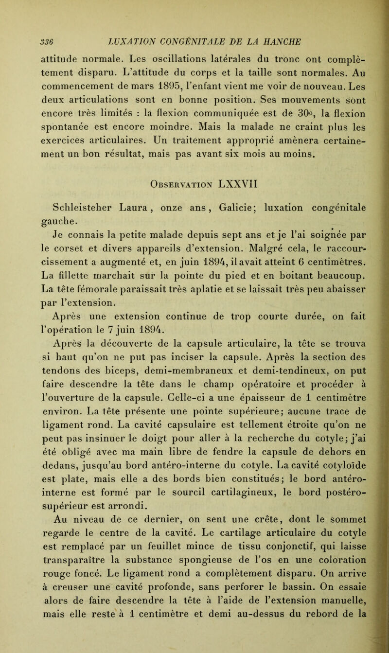 attitude normale. Les oscillations latérales du tronc ont complè- tement disparu. L’attitude du corps et la taille sont normales. Au commencement de mars 1895, l’enfant vient me voir de nouveau. Les deux articulations sont en bonne position. Ses mouvements sont encore très limités : la flexion communiquée est de 30°, la flexion spontanée est encore moindre. Mais la malade ne craint plus les exercices articulaires. Un traitement approprié amènera certaine- ment un bon résultat, mais pas avant six mois au moins. Observation LXXVII Schleisteher Laura, onze ans, Galicie; luxation congénitale gauche. Je connais la petite malade depuis sept ans et je l’ai soignée par le corset et divers appareils d’extension. Malgré cela, le raccour- cissement a augmenté et, en juin 1894, il avait atteint 6 centimètres. La fillette marchait sur la pointe du pied et en boitant beaucoup. La tête fémorale paraissait très aplatie et se laissait très peu abaisser par l’extension. Après une extension continue de trop courte durée, on fait l’opération le 7 juin 1894. Après la découverte de la capsule articulaire, la tête se trouva si haut qu’on ne put pas inciser la capsule. Après la section des tendons des biceps, demi-membraneux et demi-tendineux, on put faire descendre la tête dans le champ opératoire et procéder à l’ouverture de la capsule. Celle-ci a une épaisseur de 1 centimètre environ. La tête présente une pointe supérieure; aucune trace de ligament rond. La cavité capsulaire est tellement étroite qu’on ne peut pas insinuer le doigt pour aller à la recherche du cotyle; j’ai été obligé avec ma main libre de fendre la capsule de dehors en dedans, jusqu’au bord antéro-interne du cotyle. La cavité cotyloïde est plate, mais elle a des bords bien constitués; le bord antéro- interne est formé par le sourcil cartilagineux, le bord postéro- supérieur est arrondi. Au niveau de ce dernier, on sent une crête, dont le sommet regarde le centre de la cavité. Le cartilage articulaire du cotyle est remplacé par un feuillet mince de tissu conjonctif, qui laisse transparaître la substance spongieuse de l’os en une coloration rouge foncé. Le ligament rond a complètement disparu. On arrive à creuser une cavité profonde, sans perforer le bassin. On essaie alors de faire descendre la tête à l’aide de l’extension manuelle, mais elle reste à 1 centimètre et demi au-dessus du rebord de la