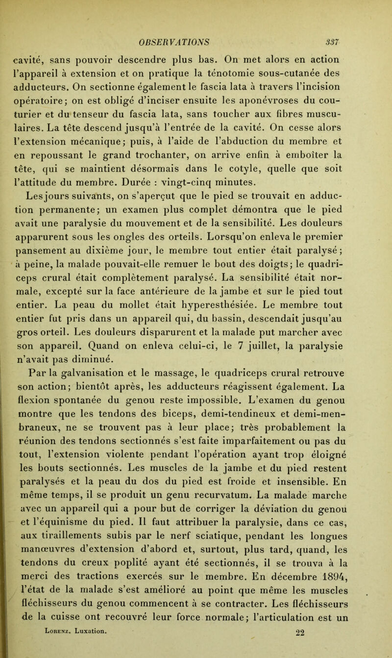 cavité, sans pouvoir descendre plus bas. On met alors en action l’appareil à extension et on pratique la ténotomie sous-cutanée des adducteurs. On sectionne également le fascia lata à travers l’incision opératoire; on est obligé d’inciser ensuite les aponévroses du cou- turier et du tenseur du fascia lata, sans toucher aux fibres muscu- laires. La tête descend jusqu’à l’entrée de la cavité. On cesse alors l’extension mécanique; puis, à l’aide de l’abduction du membre et en repoussant le grand trochanter, on arrive enfin à emboîter la tête, qui se maintient désormais dans le cotyle, quelle que soit l’attitude du membre. Durée : vingt-cinq minutes. Lesjours suivants, on s’aperçut que le pied se trouvait en adduc- tion permanente; un examen plus complet démontra que le pied avait une paralysie du mouvement et de la sensibilité. Les douleurs apparurent sous les ongles des orteils. Lorsqu’on enleva le premier pansement au dixième jour, le membre tout entier était paralysé; à peine, la malade pouvait-elle remuer le bout des doigts; le quadri- ceps crural était complètement paralysé. La sensibilité était nor- male, excepté sur la face antérieure de la jambe et sur le pied tout entier. La peau du mollet était hyperesthésiée. Le membre tout entier fut pris dans un appareil qui, du bassin, descendait jusqu’au gros orteil. Les douleurs disparurent et la malade put marcher avec son appareil. Quand on enleva celui-ci, le 7 juillet, la paralysie n’avait pas diminué. Par la galvanisation et le massage, le quadriceps crural retrouve son action; bientôt après, les adducteurs réagissent également. La flexion spontanée du genou reste impossible. L’examen du genou montre que les tendons des biceps, demi-tendineux et demi-men- braneux, ne se trouvent pas à leur place; très probablement la réunion des tendons sectionnés s’est faite imparfaitement ou pas du tout, l’extension violente pendant l’opération ayant trop éloigné les bouts sectionnés. Les muscles de la jambe et du pied restent paralysés et la peau du dos du pied est froide et insensible. En même temps, il se produit un genu recurvatum. La malade marche avec un appareil qui a pour but de corriger la déviation du genou et l’équinisme du pied. Il faut attribuer la paralysie, dans ce cas, aux tiraillements subis par le nerf sciatique, pendant les longues manœuvres d’extension d’abord et, surtout, plus tard, quand, les tendons du creux poplité ayant été sectionnés, il se trouva à la merci des tractions exercés sur le membre. En décembre 1894, l’état de la malade s’est amélioré au point que même les muscles fléchisseurs du genou commencent à se contracter. Les fléchisseurs de la cuisse ont recouvré leur force normale; l’articulation est un Lorenz. Luxation. 22