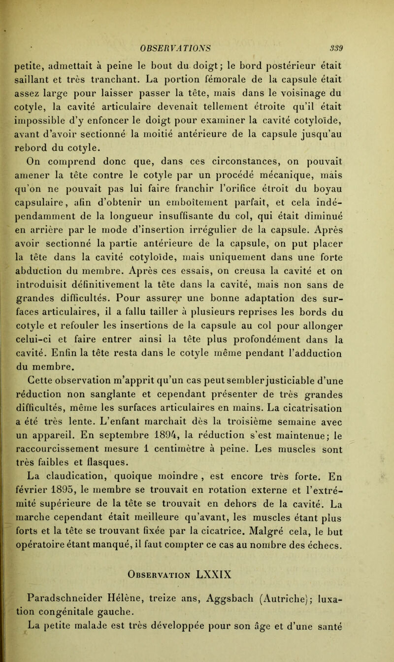 petite, admettait à peine le bout du doigt; le bord postérieur était saillant et très tranchant. La portion fémorale de la capsule était assez large pour laisser passer la tête, mais dans le voisinage du cotyle, la cavité articulaire devenait tellement étroite qu’il était impossible d’y enfoncer le doigt pour examiner la cavité cotyloïde, avant d’avoir sectionné la moitié antérieure de la capsule jusqu’au rebord du cotyle. On comprend donc que, dans ces circonstances, on pouvait amener la tête contre le cotyle par un procédé mécanique, màis qu’on ne pouvait pas lui faire franchir l’orifice étroit du boyau capsulaire, afin d’obtenir un emboîtement parfait, et cela indé- pendamment de la longueur insuffisante du col, qui était diminué en arrière par le mode d’insertion irrégulier de la capsule. Après avoir sectionné la partie antérieure de la capsule, on put placer la tête dans la cavité cotyloïde, mais uniquement dans une forte abduction du membre. Après ces essais, on creusa la cavité et on introduisit définitivement la tête dans la cavité, mais non sans de grandes difficultés. Pour assure,r une bonne adaptation des sur- faces articulaires, il a fallu tailler à plusieurs reprises les bords du cotyle et refouler les insertions de la capsule au col pour allonger celui-ci et faire entrer ainsi la tête plus profondément dans la cavité. Enfin la tête resta dans le cotyle même pendant l’adduction du membre. Cette observation m’apprit qu’un cas peut sembler justiciable d’une réduction non sanglante et cependant présenter de très grandes difficultés, même les surfaces articulaires en mains. La cicatrisation a été très lente. L’enfant marchait dès la troisième semaine avec un appareil. En septembre 1894, la réduction s’est maintenue; le raccourcissement mesure 1 centimètre à peine. Les muscles sont très faibles et flasques. La claudication, quoique moindre , est encore très forte. En février 1895, le membre se trouvait en rotation externe et l’extré- mité supérieure de la tête se trouvait en dehors de la cavité. La marche cependant était meilleure qu’avant, les muscles étant plus forts et la tête se trouvant fixée par la cicatrice. Malgré cela, le but opératoire étant manqué, il faut compter ce cas au nombre des échecs. Observation LXXIX Paradschneider Hélène, treize ans, Aggsbach (Autriche); luxa- tion congénitale gauche. La petite malade est très développée pour son âge et d’une santé