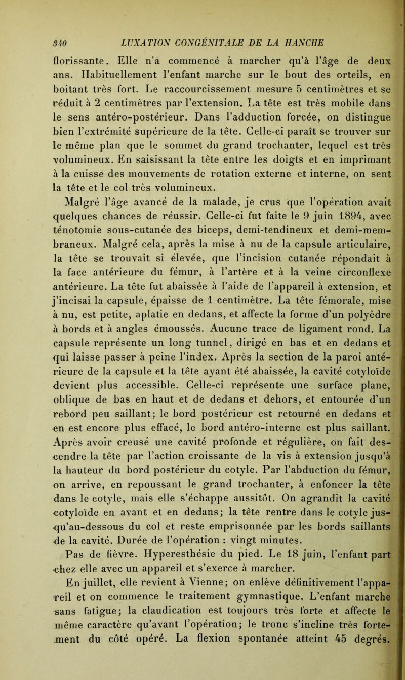 florissante. Elle n’a commencé à marcher qu’à l’âge de deux ans. Habituellement l’enfant marche sur le bout des orteils, en boitant très fort. Le raccourcissement mesure 5 centimètres et se réduit à 2 centimètres par l’extension. La tête est très mobile dans le sens antéro-postérieur. Dans l’adduction forcée, on distingue bien l’extrémité supérieure de la tête. Celle-ci paraît se trouver sur le même plan que le sommet du grand trochanter, lequel est très volumineux. En saisissant la tête entre les doigts et en imprimant à la cuisse des mouvements de rotation externe et interne, on sent la tête et le col très volumineux. Malgré l’âge avancé de la malade, je crus que l’opération avait quelques chances de réussir. Celle-ci fut faite le 9 juin 1894, avec ténotomie sous-cutanée des biceps, demi-tendineux et demi-mem- braneux. Malgré cela, après la mise à nu de la capsule articulaire, la tête se trouvait si élevée, que l’incision cutanée répondait à la face antérieure du fémur, à l’artère et à la veine circonflexe antérieure. La tête fut abaissée à l’aide de l’appareil à extension, et j’incisai la capsule, épaisse de 1 centimètre. La tête fémorale, mise à nu, est petite, aplatie en dedans, et affecte la forme d’un polyèdre à bords et à angles émoussés. Aucune trace de ligament rond. La capsule représente un long tunnel, dirigé en bas et en dedans et qui laisse passer à peine l’index. Après la section de la paroi anté- rieure de la capsule et la tête ayant été abaissée, la cavité cotyloïde devient plus accessible. Celle-ci représente une surface plane, oblique de bas en haut et de dedans et dehors, et entourée d’un rebord peu saillant; le bord postérieur est retourné en dedans et •en est encore plus effacé, le bord antéro-interne est plus saillant. Après avoir creusé une cavité profonde et régulière, on fait des- cendre la tête par l’action croissante de la vis à extension jusqu’à la hauteur du bord postérieur du cotyle. Par l’abduction du fémur, on arrive, en repoussant le grand trochanter, à enfoncer la tête dans le cotyle, mais elle s’échappe aussitôt. On agrandit la cavité cotyloïde en avant et en dedans; la tête rentre dans le cotyle jus- qu’au-dessous du col et reste emprisonnée par les bords saillants de la cavité. Durée de l’opération : vingt minutes. Pas de fièvre. Hyperesthésie du pied. Le 18 juin, l’enfant part chez elle avec un appareil et s’exerce à marcher. En juillet, elle revient à Vienne; on enlève définitivement l’appa- reil et on commence le traitement gymnastique. L’enfant marche sans fatigue; la claudication est toujours très forte et affecte le même caractère qu’avant l’opération; le tronc s’incline très forte- ment du côté opéré. La flexion spontanée atteint 45 degrés.