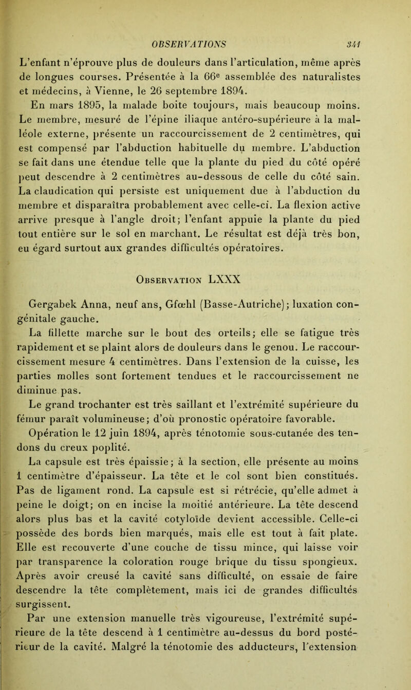 L’enfant n’éprouve plus de douleurs dans l’articulation, même après de longues courses. Présentée à la 66e assemblée des naturalistes et médecins, à Vienne, le 26 septembre 1894. En mars 1895, la malade boite toujours, mais beaucoup moins. Le membre, mesuré de l’épine iliaque antéro-supérieure à la mal- léole externe, présente un raccourcissement de 2 centimètres, qui est compensé par l’abduction habituelle du membre. L’abduction se fait dans une étendue telle que la plante du pied du côté opéré peut descendre à 2 centimètres au-dessous de celle du côté sain. La claudication qui persiste est uniquement due à l’abduction du membre et disparaîtra probablement avec celle-ci. La flexion active arrive presque à l’angle droit; l’enfant appuie la plante du pied tout entière sur le sol en marchant. Le résultat est déjà très bon, eu égard surtout aux grandes difficultés opératoires. Observation LXXX Gergabek Anna, neuf ans, Gfœhl (Basse-Autriche); luxation con- génitale gauche. La fillette marche sur le bout des orteils; elle se fatigue très rapidement et se plaint alors de douleurs dans le genou. Le raccour- cissement mesure 4 centimètres. Dans l’extension de la cuisse, les parties molles sont fortement tendues et le raccourcissement ne diminue pas. Le grand trochanter est très saillant et l’extrémité supérieure du fémur paraît volumineuse; d’où pronostic opératoire favorable. Opération le 12 juin 1894, après ténotomie sous-cutanée des ten- dons du creux poplité. La capsule est très épaissie; à la section, elle présente au moins 1 centimètre d’épaisseur. La tête et le col sont bien constitués. Pas de ligament rond. La capsule est si rétrécie, qu’elle admet à peine le doigt; on en incise la moitié antérieure. La tête descend alors plus bas et la cavité cotyloïde devient accessible. Celle-ci possède des bords bien marqués, mais elle est tout à fait plate. Elle est recouverte d’une couche de tissu mince, qui laisse voir par transparence la coloration rouge brique du tissu spongieux. Après avoir creusé la cavité sans difficulté, on essaie de faire descendre la tête complètement, mais ici de grandes difficultés surgissent. Par une extension manuelle très vigoureuse, l’extrémité supé- rieure de la tête descend à 1 centimètre au-dessus du bord posté- rieur de la cavité. Malgré la ténotomie des adducteurs, l'extension