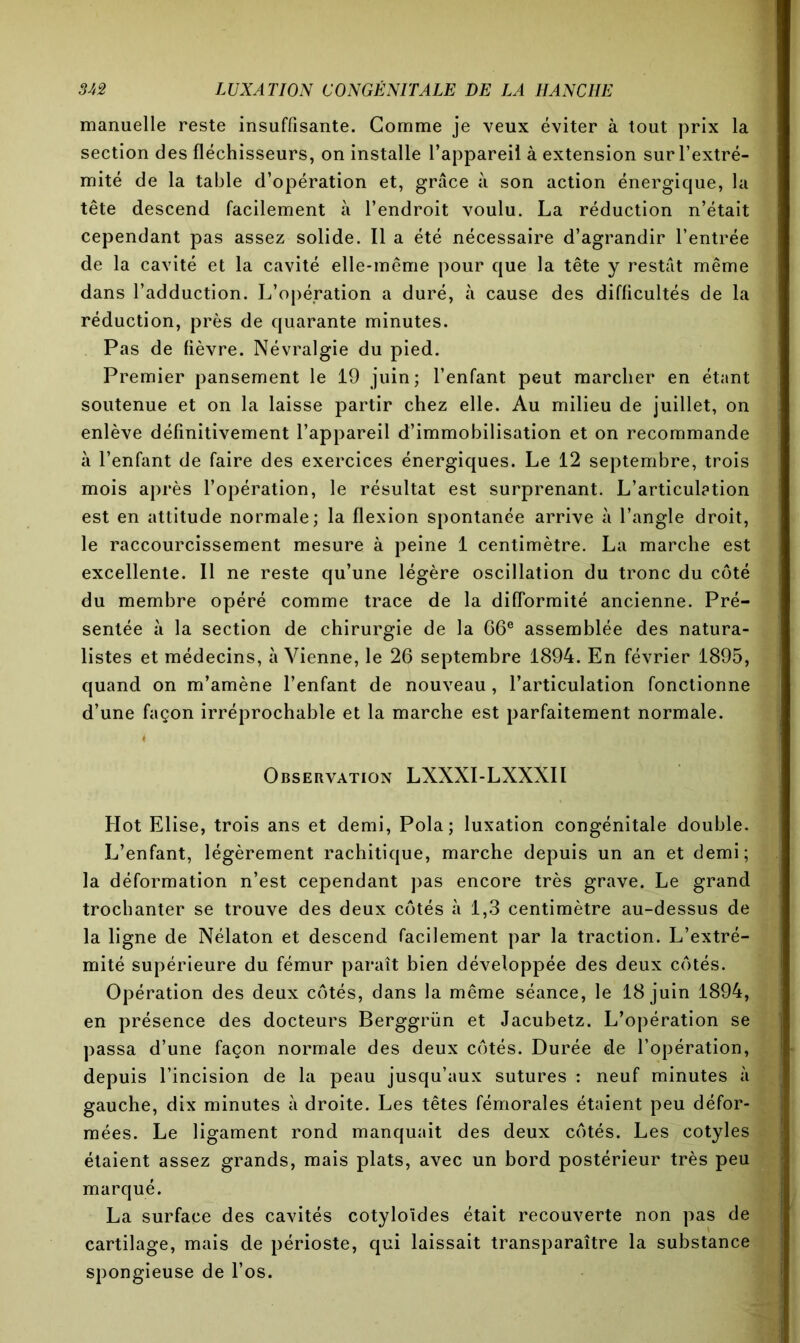 manuelle reste insuffisante. Gomme je veux éviter à tout prix la section des fléchisseurs, on installe l’appareil à extension sur l’extré- mité de la table d’opération et, grâce à son action énergique, la tête descend facilement à l’endroit voulu. La réduction n’était cependant pas assez solide. Il a été nécessaire d’agrandir l’entrée de la cavité et la cavité elle-même pour que la tête y restât même dans l’adduction. L’opération a duré, à cause des difficultés de la réduction, près de quarante minutes. Pas de fièvre. Névralgie du pied. Premier pansement le 19 juin; l’enfant peut marcher en étant soutenue et on la laisse partir chez elle. Au milieu de juillet, on enlève définitivement l’appareil d’immobilisation et on recommande à l’enfant de faire des exercices énergiques. Le 12 septembre, trois mois après l’opération, le résultat est surprenant. L’articulation est en attitude normale; la flexion spontanée arrive à l’angle droit, le raccourcissement mesure à peine 1 centimètre. La marche est excellente. Il ne reste qu’une légère oscillation du tronc du côté du membre opéré comme trace de la difformité ancienne. Pré- sentée à la section de chirurgie de la 66e assemblée des natura- listes et médecins, à Vienne, le 26 septembre 1894. En février 1895, quand on m’amène l’enfant de nouveau, l’articulation fonctionne d’une façon irréprochable et la marche est parfaitement normale. i Observation LXXXI-LXXXII Hot Elise, trois ans et demi, Pola; luxation congénitale double. L’enfant, légèrement rachitique, marche depuis un an et demi; la déformation n’est cependant pas encore très grave. Le grand trochanter se trouve des deux côtés à 1,3 centimètre au-dessus de la ligne de Nélaton et descend facilement par la traction. L’extré- mité supérieure du fémur paraît bien développée des deux côtés. Opération des deux côtés, dans la même séance, le 18 juin 1894, en présence des docteurs Berggrün et Jacubetz. L’opération se passa d’une façon normale des deux côtés. Durée de l’opération, depuis l’incision de la peau jusqu’aux sutures : neuf minutes à gauche, dix minutes à droite. Les têtes fémorales étaient peu défor- mées. Le ligament rond manquait des deux côtés. Les cotyles étaient assez grands, mais plats, avec un bord postérieur très peu marqué. La surface des cavités cotyloïdes était recouverte non pas de cartilage, mais de périoste, qui laissait transparaître la substance spongieuse de l’os.