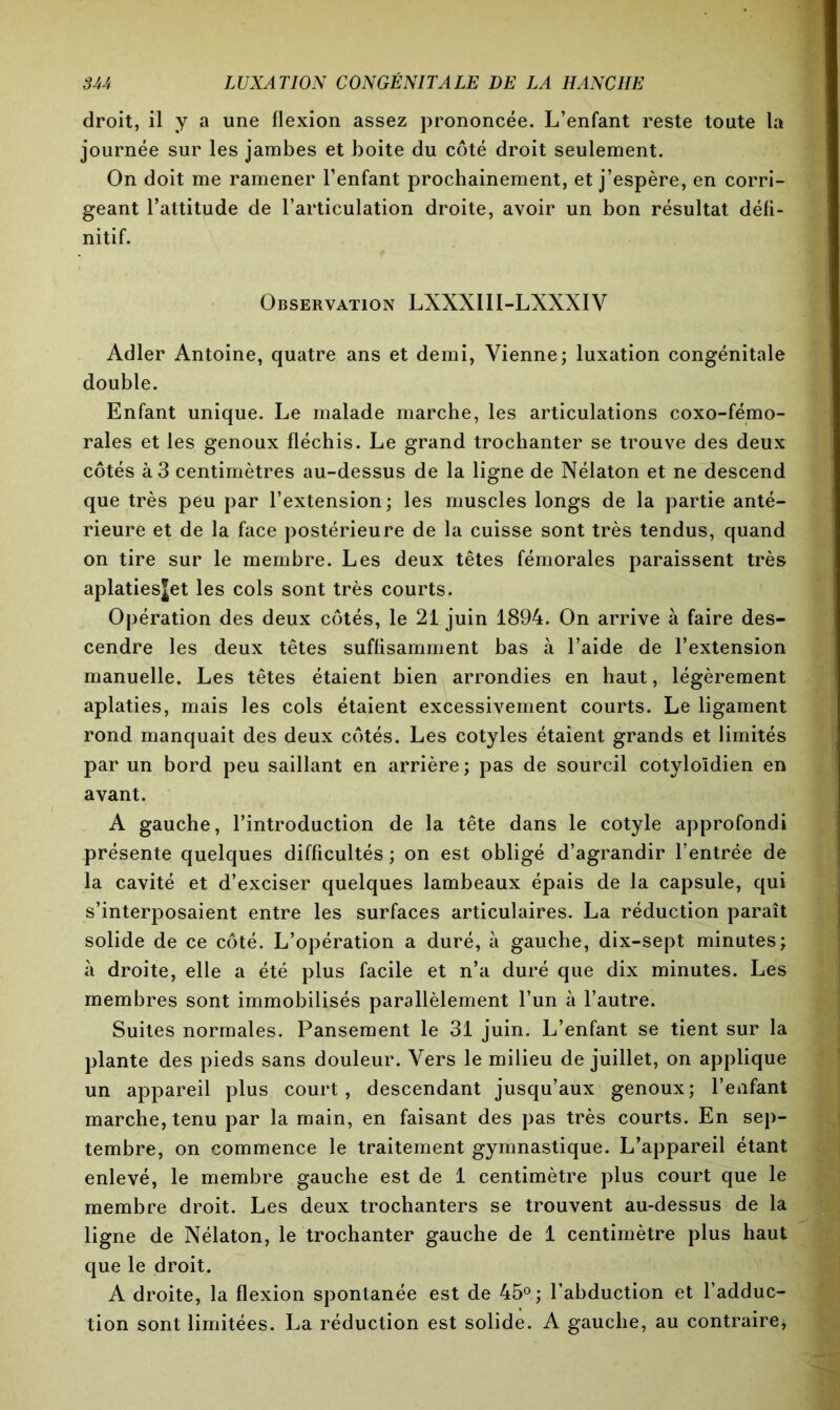 droit, il y a une flexion assez prononcée. L’enfant reste toute la journée sur les jambes et boite du côté droit seulement. On doit me ramener l’enfant prochainement, et j’espère, en corri- geant l’attitude de l’articulation droite, avoir un bon résultat défi- nitif. Observation LXXXIII-LXXXIV Adler Antoine, quatre ans et demi, Vienne; luxation congénitale double. Enfant unique. Le malade marche, les articulations coxo-fémo- rales et les genoux fléchis. Le grand trochanter se trouve des deux côtés à 3 centimètres au-dessus de la ligne de Nélaton et ne descend que très peu par l’extension ; les muscles longs de la partie anté- rieure et de la face postérieure de la cuisse sont très tendus, quand on tire sur le membre. Les deux têtes fémorales paraissent très aplatiesjet les cols sont très courts. Opération des deux côtés, le 21 juin 1894. On arrive à faire des- cendre les deux têtes suffisamment bas à l’aide de l’extension manuelle. Les têtes étaient bien arrondies en haut, légèrement aplaties, mais les cols étaient excessivement courts. Le ligament rond manquait des deux côtés. Les cotyles étaient grands et limités par un bord peu saillant en arrière; pas de sourcil cotyloidien en avant. A gauche, l’introduction de la tête dans le cotyle approfondi présente quelques difficultés ; on est obligé d’agrandir l’entrée de la cavité et d’exciser quelques lambeaux épais de la capsule, qui s’interposaient entre les surfaces articulaires. La réduction paraît solide de ce côté. L’opération a duré, à gauche, dix-sept minutes; à droite, elle a été plus facile et n’a duré que dix minutes. Les membres sont immobilisés parallèlement l’un à l’autre. Suites normales. Pansement le 31 juin. L’enfant se tient sur la plante des pieds sans douleur. Vers le milieu de juillet, on applique un appareil plus court, descendant jusqu’aux genoux; l’enfant marche, tenu par la main, en faisant des pas très courts. En sep- tembre, on commence le traitement gymnastique. L’appareil étant enlevé, le membre gauche est de 1 centimètre plus court que le membre droit. Les deux trochanters se trouvent au-dessus de la ligne de Nélaton, le trochanter gauche de 1 centimètre plus haut que le droit. A droite, la flexion spontanée est de 45°; l’abduction et l’adduc- tion sont limitées. La réduction est solide. A gauche, au contraire*