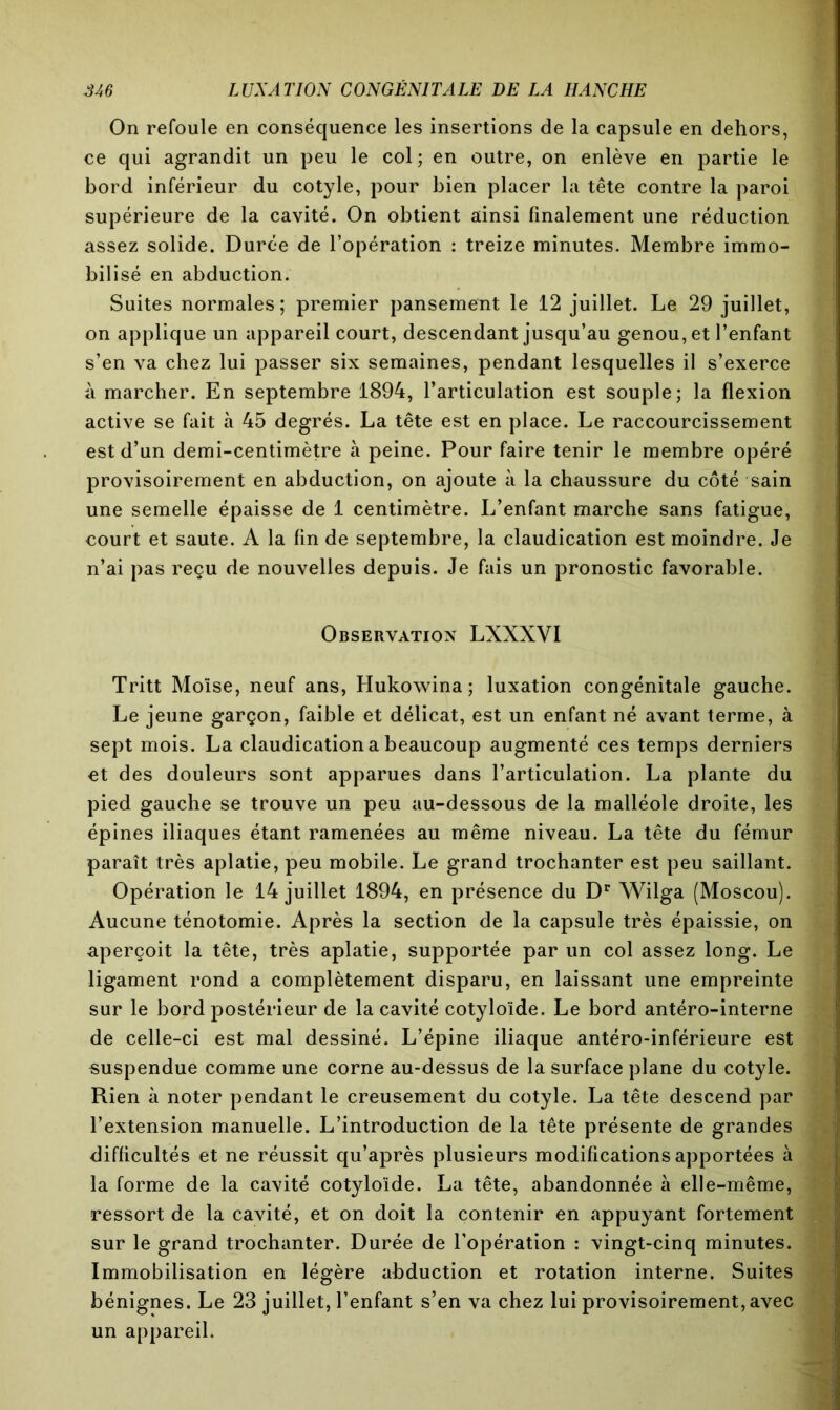 On refoule en conséquence les insertions de la capsule en dehors, ce qui agrandit un peu le col ; en outre, on enlève en partie le bord inférieur du cotyle, pour bien placer la tête contre la paroi supérieure de la cavité. On obtient ainsi finalement une réduction assez solide. Durée de l’opération : treize minutes. Membre immo- bilisé en abduction. Suites normales; premier pansement le 12 juillet. Le 29 juillet, on applique un appareil court, descendant jusqu’au genou, et l’enfant s’en va chez lui passer six semaines, pendant lesquelles il s’exerce à marcher. En septembre 1894, l’articulation est souple; la flexion active se fait à 45 degrés. La tête est en place. Le raccourcissement est d’un demi-centimètre à peine. Pour faire tenir le membre opéré provisoirement en abduction, on ajoute à la chaussure du côté sain une semelle épaisse de 1 centimètre. L’enfant marche sans fatigue, court et saute. A la fin de septembre, la claudication est moindre. Je n’ai pas reçu de nouvelles depuis. Je fais un pronostic favorable. Observation LXXXVI Tritt Moïse, neuf ans, Hukowina ; luxation congénitale gauche. Le jeune garçon, faible et délicat, est un enfant né avant terme, à sept mois. La claudication a beaucoup augmenté ces temps derniers et des douleurs sont apparues dans l’articulation. La plante du pied gauche se trouve un peu au-dessous de la malléole droite, les épines iliaques étant ramenées au même niveau. La tête du fémur paraît très aplatie, peu mobile. Le grand trochanter est peu saillant. Opération le 14 juillet 1894, en présence du Dr Wilga (Moscou). Aucune ténotomie. Après la section de la capsule très épaissie, on aperçoit la tête, très aplatie, supportée par un col assez long. Le ligament rond a complètement disparu, en laissant une empreinte sur le bord postérieur de la cavité cotyloïde. Le bord antéro-interne de celle-ci est mal dessiné. L’épine iliaque antéro-inférieure est suspendue comme une corne au-dessus de la surface plane du cotyle. Rien à noter pendant le creusement du cotyle. La tête descend par l’extension manuelle. L’introduction de la tête présente de grandes difficultés et ne réussit qu’après plusieurs modifications apportées à la forme de la cavité cotyloïde. La tête, abandonnée à elle-même, ressort de la cavité, et on doit la contenir en appuyant fortement sur le grand trochanter. Durée de l’opération : vingt-cinq minutes. Immobilisation en légère abduction et rotation interne. Suites bénignes. Le 23 juillet, l’enfant s’en va chez lui provisoirement, avec un appareil.