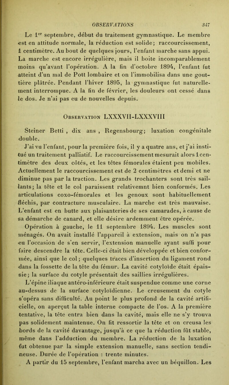 Le 1er septembre, début du traitement gymnastique. Le membre •est en attitude normale, la réduction est solide; raccourcissement, 1 centimètre. Au bout de quelques jours, l’enfant marche sans appui. La marche est encore irrégulière, mais il boite incomparablement moins qu’avant l’opération. A la fin d’octobre 1894, l’enfant fut atteint d’un mal de Pott lombaire et on l’immobilisa dans une gout- tière plâtrée. Pendant l’hiver 1895, la gymnastique fut naturelle- ment interrompue. A la fin de février, les douleurs ont cessé dans le dos. Je n’ai pas eu de nouvelles depuis. Observation LXXXVII-LXXXVI1I Steiner Betti , dix ans , Regensbourg; luxation congénitale double. J’ai vu l’enfant, pour la première fois, il y a quatre ans, et j’ai insti- tué un traitement palliatif. Le raccourcissement mesurait alors 1 cen- timètre des deux côtés, et les têtes fémorales étaient peu mobiles. Actuellement le raccourcissement est de 2 centimètres et demi et ne diminue pas par la traction. Les grands trochanters sont très sail- lants; la tête et le col paraissent relativemnt bien conformés. Les articulations coxo-fémorales et les genoux sont habituellement fléchis, par contracture musculaire. La marche est très mauvaise. L’enfant est en butte aux plaisanteries de ses camarades, à cause de sa démarche de canard, et elle désire ardemment être opérée. Opération à gauche, le 11 septembre 1894. Les muscles sont ménagés. On avait installé l’appareil à extension, mais on n’a pas •eu l’occasion de s’en servir, l’extension manuelle ayant suffi pour faire descendre la tête. Celle-ci était bien développée et bien confor- mée, ainsi que le col; quelques traces d’insertion du ligament rond dans la fossette de la tête du fémur. La cavité cotyloïde était épais- sie; la surface du cotyle présentait des saillies irrégulières. L’épine iliaque antéro-inférieure était suspendue comme une corne au-dessus de la surface cotyloïdienne. Le creusement du cotyle s’opéra sans difficulté. Au point le plus profond de la cavité artifi- cielle, on aperçut la table interne compacte de l’os. A la première •tentative, la tête entra bien dans la cavité, mais elle ne s’y trouva pas solidement maintenue. On fit ressortir la tête et on creusa les •bords de la cavité davantage, jusqu’à ce que la réduction fût stable, même dans l’adduction du membre. La réduction de la luxation fut obtenue par la simple extension manuelle, sans section tendi- neuse. Durée de l’opération : trente minutes. A partir du 15 septembre, l’enfant marcha avec un béquillon. Les