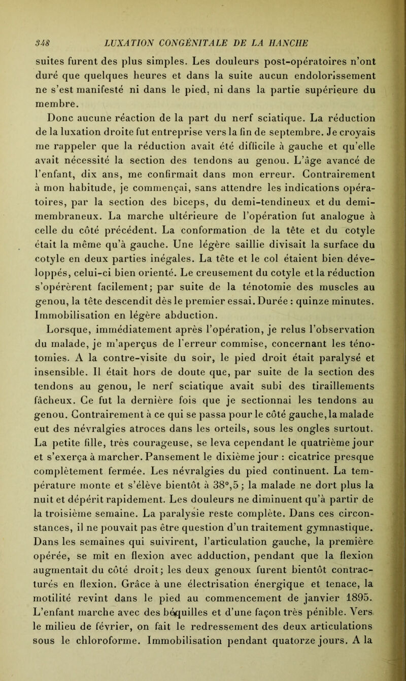 suites furent des plus simples. Les douleurs post-opératoires n’ont duré que quelques heures et dans la suite aucun endolorissement ne s’est manifesté ni dans le pied, ni dans la partie supérieure du membre. Donc aucune réaction de la part du nerf sciatique. La réduction de la luxation droite fut entreprise vers la fin de septembre. Je croyais me rappeler que la réduction avait été difficile à gauche et qu’elle avait nécessité la section des tendons au genou. L’âge avancé de l’enfant, dix ans, me confirmait dans mon erreur. Contrairement à mon habitude, je commençai, sans attendre les indications opéra- toires, par la section des biceps, du demi-tendineux et du demi- membraneux. La marche ultérieure de l’opération fut analogue à celle du côté précédent. La conformation de la tête et du cotyle était la même qu’à gauche. Une légère saillie divisait la surface du cotyle en deux parties inégales. La tête et le col étaient bien déve- loppés, celui-ci bien orienté. Le creusement du cotyle et la réduction s’opérèrent facilement; par suite de la ténotomie des muscles au genou, la tête descendit dès le premier essai. Durée : quinze minutes. Immobilisation en légère abduction. Lorsque, immédiatement après l’opération, je relus l’observation du malade, je m’aperçus de Terreur commise, concernant les téno- tomies. A la contre-visite du soir, le pied droit était paralysé et insensible. Il était hors de doute que, par suite de la section des tendons au genou, le nerf sciatique avait subi des tiraillements fâcheux. Ce fut la dernière fois que je sectionnai les tendons au genou. Contrairement à ce qui se passa pour le côté gauche, la malade eut des névralgies atroces dans les orteils, sous les ongles surtout. La petite fille, très courageuse, se leva cependant le quatrième jour et s’exerça à marcher. Pansement le dixième jour : cicatrice presque complètement fermée. Les névralgies du pied continuent. La tem- pérature monte et s’élève bientôt à 38°,5; la malade ne dort plus la nuit et dépérit rapidement. Les douleurs ne diminuent qu’à partir de la troisième semaine. La paralysie reste complète. Dans ces circon- stances, il ne pouvait pas être question d’un traitement gymnastique. Dans les semaines qui suivirent, l’articulation gauche, la première opérée, se mit en flexion avec adduction, pendant que la flexion augmentait du côté droit; les deux genoux furent bientôt contrac- turés en flexion. Grâce à une électrisation énergique et tenace, la motilité revint dans le pied au commencement de janvier 1895. L’enfant marche avec des béquilles et d’une façon très pénible. Vers le milieu de février, on fait le redressement des deux articulations sous le chloroforme. Immobilisation pendant quatorze jours. A la