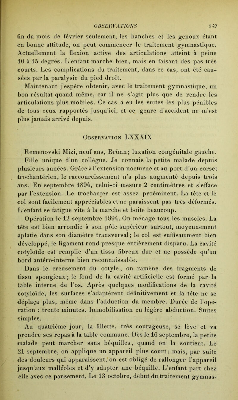 fin du mois de février seulement, les hanches et les genoux étant en bonne attitude, on peut commencer le traitement gymnastique. Actuellement la flexion active des articulations atteint à peine 10 à 15 degrés. L’enfant marche bien, mais en faisant des pas très courts. Les complications du traitement, dans ce cas, ont été cau- sées par la paralysie du pied droit. Maintenant j’espère obtenir, avec le traitement gymnastique, un bon résultat quand même, car il ne s’agit plus que de rendre les articulations plus mobiles. Ce cas a eu les suites les plus pénibles de tous ceux rapportés jusqu’ici, et ce genre d’accident ne m’est plus jamais arrivé depuis. Observation LXXXIX Remenovski Mizi,neuf ans, Brünn; luxation congénitale gauche. Fille unique d’un collègue. Je connais la petite malade depuis plusieurs années. Grâce à l’extension nocturne et au port d’un corset trochantérien, le raccourcissement n’a plus augmenté depuis trois ans. En septembre 1894, celui-ci mesure 2 centimètres et s’efface par l’extension. Le trochanter est assez proéminent. La tête et le col sont facilement appréciables et ne paraissent pas très déformés. L’enfant se fatigue vite à la marche et boite beaucoup. Opération le 12 septembre 1894. On ménage tous les muscles. La tête est bien arrondie à son pôle supérieur surtout, moyennement aplatie dans son diamètre transversal; le col est suffisamment bien développé, le ligament rond presque entièrement disparu. La cavité cotylolde est remplie d’un tissu fibreux dur et ne possède qu’un bord antéro-interne bien reconnaissable. Dans le creusement du cotyle, on ramène des fragments de tissu spongieux; le fond de la cavité artificielle est formé par la table interne de l’os. Après quelques modifications de la cavité cotylolde, les surfaces s’adaptèrent définitivement et la tête ne se déplaça plus, même dans l’adduction du membre. Durée de l’opé- ration : trente minutes. Immobilisation en légère abduction. Suites simples. Au quatrième jour, la fillette, très courageuse, se lève et va prendre ses repas à la table commune. Dès le 16 septembre, la petite malade peut marcher sans béquilles, quand on la soutient. Le 21 septembre, on applique un appareil plus court; mais, par suite des douleurs qui apparaissent, on est obligé de rallonger l’appareil jusqu’aux malléoles et d’y adapter une béquille. L’enfant part chez elle avec ce pansement. Le 13 octobre, début du traitement gymnas-