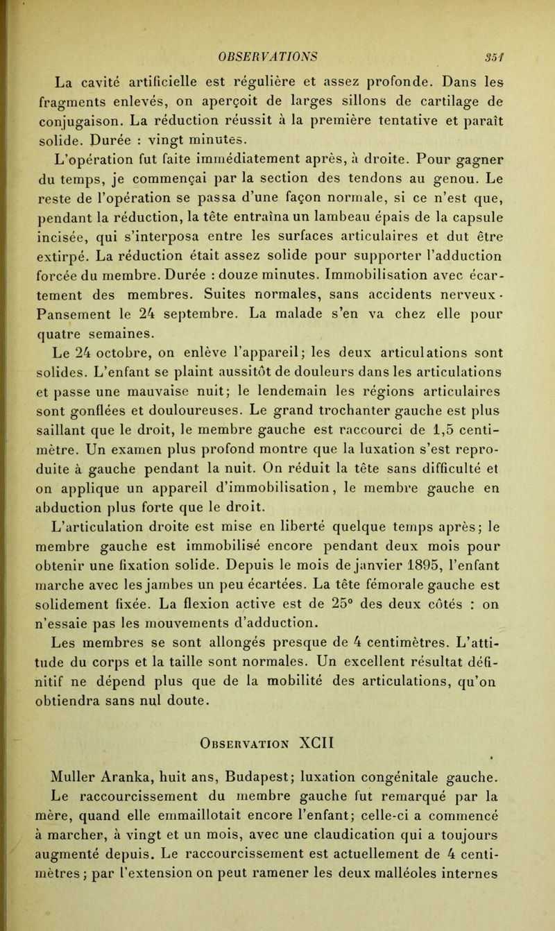 La cavité artificielle est régulière et assez profonde. Dans les fragments enlevés, on aperçoit de larges sillons de cartilage de conjugaison. La réduction réussit à la première tentative et paraît solide. Durée : vingt minutes. L’opération fut faite immédiatement après, à droite. Pour gagner du temps, je commençai par la section des tendons au genou. Le reste de l’opération se passa d’une façon normale, si ce n’est que, pendant la réduction, la tête entraîna un lambeau épais de la capsule incisée, qui s’interposa entre les surfaces articulaires et dut être extirpé. La réduction était assez solide pour supporter l’adduction forcée du membre. Durée : douze minutes. Immobilisation avec écar- tement des membres. Suites normales, sans accidents nerveux • Pansement le 24 septembre. La malade s’en va chez elle pour quatre semaines. Le 24 octobre, on enlève l’appareil; les deux articulations sont solides. L’enfant se plaint aussitôt de douleurs dans les articulations et passe une mauvaise nuit; le lendemain les régions articulaires sont gonflées et douloureuses. Le grand trochanter gauche est plus saillant que le droit, le membre gauche est raccourci de 1,5 centi- mètre. Un examen plus profond montre que la luxation s’est repro- duite à gauche pendant la nuit. On réduit la tête sans difficulté et on applique un appareil d’immobilisation, le membre gauche en abduction plus forte que le droit. L’articulation droite est mise en liberté quelque temps après; le membre gauche est immobilisé encore pendant deux mois pour obtenir une fixation solide. Depuis le mois de janvier 1895, l’enfant marche avec les jambes un peu écartées. La tête fémorale gauche est solidement fixée. La flexion active est de 25° des deux côtés : on n’essaie pas les mouvements d’adduction. Les membres se sont allongés presque de 4 centimètres. L’atti- tude du corps et la taille sont normales. Un excellent résultat défi- nitif ne dépend plus que de la mobilité des articulations, qu’on obtiendra sans nul doute. Observation XGII Muller Aranka, huit ans, Budapest; luxation congénitale gauche. Le raccourcissement du membre gauche fut remarqué par la mère, quand elle emmaillotait encore l’enfant; celle-ci a commencé à marcher, à vingt et un mois, avec une claudication qui a toujours augmenté depuis. Le raccourcissement est actuellement de 4 centi- mètres ; par l’extension on peut ramener les deux malléoles internes