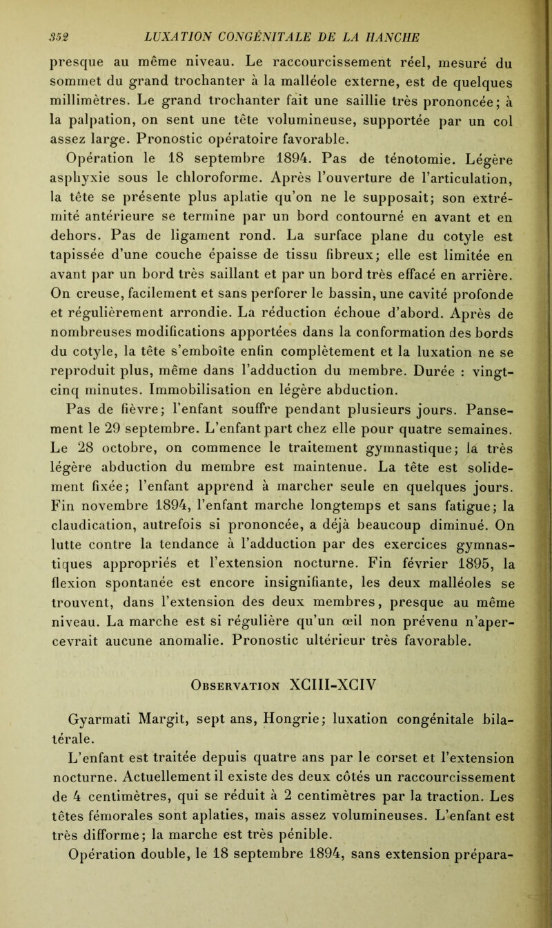 presque au même niveau. Le raccourcissement réel, mesuré du sommet du grand trochanter à la malléole externe, est de quelques millimètres. Le grand trochanter fait une saillie très prononcée; à la palpation, on sent une tête volumineuse, supportée par un col assez large. Pronostic opératoire favorable. Opération le 18 septembre 1894. Pas de ténotomie. Légère asphyxie sous le chloroforme. Après l’ouverture de l’articulation, la tête se présente plus aplatie qu’on ne le supposait; son extré- mité antérieure se termine par un bord contourné en avant et en dehors. Pas de ligament rond. La surface plane du cotyle est tapissée d’une couche épaisse de tissu fibreux; elle est limitée en avant par un bord très saillant et par un bord très effacé en arrière. On creuse, facilement et sans perforer le bassin, une cavité profonde et régulièrement arrondie. La réduction échoue d’abord. Après de nombreuses modifications apportées dans la conformation des bords du cotyle, la tête s’emboîte enfin complètement et la luxation ne se reproduit plus, même dans l’adduction du membre. Durée : vingt- cinq minutes. Immobilisation en légère abduction. Pas de fièvre; l’enfant souffre pendant plusieurs jours. Panse- ment le 29 septembre. L’enfant part chez elle pour quatre semaines. Le 28 octobre, on commence le traitement gymnastique; là très légère abduction du membre est maintenue. La tête est solide- ment fixée; l’enfant apprend à marcher seule en quelques jours. Fin novembre 1894, l’enfant marche longtemps et sans fatigue; la claudication, autrefois si prononcée, a déjà beaucoup diminué. On lutte contre la tendance à l’adduction par des exercices gymnas- tiques appropriés et l’extension nocturne. Fin février 1895, la flexion spontanée est encore insignifiante, les deux malléoles se trouvent, dans l’extension des deux membres, presque au même niveau. La marche est si régulière qu’un œil non prévenu n’aper- cevrait aucune anomalie. Pronostic ultérieur très favorable. Observation XCIII-XCIV Gyarmati Margit, sept ans, Hongrie; luxation congénitale bila- térale. L’enfant est traitée depuis quatre ans par le corset et l’extension nocturne. Actuellement il existe des deux côtés un raccourcissement de 4 centimètres, qui se réduit à 2 centimètres par la traction. Les têtes fémorales sont aplaties, mais assez volumineuses. L’enfant est très difforme; la marche est très pénible. Opération double, le 18 septembre 1894, sans extension prépara-