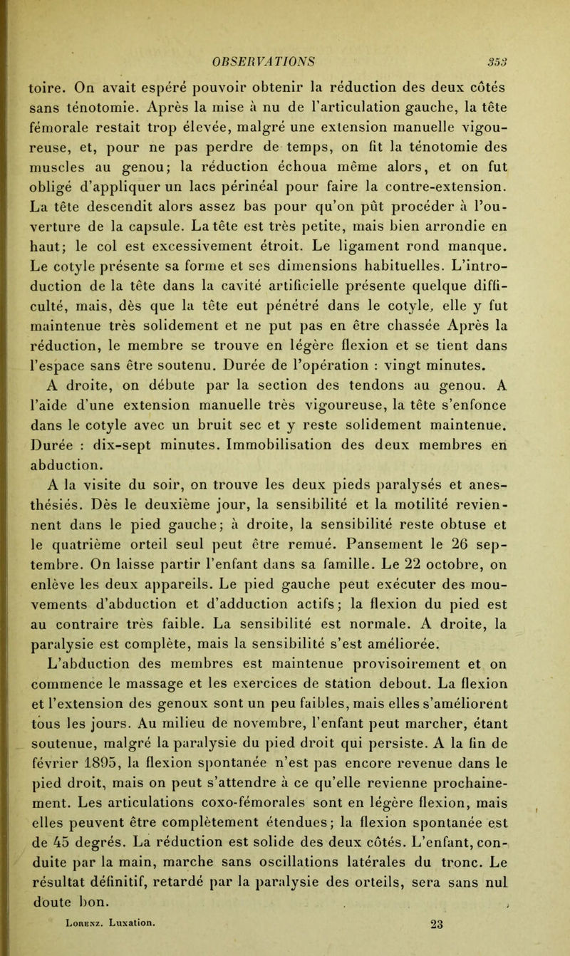 toire. On avait espéré pouvoir obtenir la réduction des deux côtés sans ténotomie. Après la mise à nu de l’articulation gauche, la tête fémorale restait trop élevée, malgré une extension manuelle vigou- reuse, et, pour ne pas perdre de temps, on fit la ténotomie des muscles au genou; la réduction échoua même alors, et on fut obligé d’appliquer un lacs périnéal pour faire la contre-extension. La tête descendit alors assez bas pour qu’on pût procéder à l’ou- verture de la capsule. La tête est très petite, mais bien arrondie en haut; le col est excessivement étroit. Le ligament rond manque. Le cotyle présente sa forme et ses dimensions habituelles. L’intro- duction de la tête dans la cavité artificielle présente quelque diffi- culté, mais, dès que la tête eut pénétré dans le cotyle, elle y fut maintenue très solidement et ne put pas en être chassée Après la réduction, le membre se trouve en légère flexion et se tient dans l’espace sans être soutenu. Durée de l’opération : vingt minutes. A droite, on débute par la section des tendons au genou. A l’aide d’une extension manuelle très vigoureuse, la tête s’enfonce dans le cotyle avec un bruit sec et y reste solidement maintenue. Durée : dix-sept minutes. Immobilisation des deux membres en abduction. A la visite du soir, on trouve les deux pieds paralysés et anes- thésiés. Dès le deuxième jour, la sensibilité et la motilité revien- nent dans le pied gauche; à droite, la sensibilité reste obtuse et le quatrième orteil seul peut être remué. Pansement le 26 sep- tembre. On laisse partir l’enfant dans sa famille. Le 22 octobre, on enlève les deux appareils. Le pied gauche peut exécuter des mou- vements d’abduction et d’adduction actifs; la flexion du pied est au contraire très faible. La sensibilité est normale. A droite, la paralysie est complète, mais la sensibilité s’est améliorée. L’abduction des membres est maintenue provisoirement et on commence le massage et les exercices de station debout. La flexion et l’extension des genoux sont un peu faibles, mais elles s’améliorent tous les jours. Au milieu de novembre, l’enfant peut marcher, étant soutenue, malgré la paralysie du pied droit qui persiste. A la fin de février 1895, la flexion spontanée n’est pas encore revenue dans le pied droit, mais on peut s’attendre à ce qu’elle revienne prochaine- ment. Les articulations coxo-fémorales sont en légère flexion, mais elles peuvent être complètement étendues; la flexion spontanée est de 45 degrés. La réduction est solide des deux côtés. L’enfant, con- duite par la main, marche sans oscillations latérales du tronc. Le résultat définitif, retardé par la paralysie des orteils, sera sans nul doute bon. LonENz. Luxation. 23