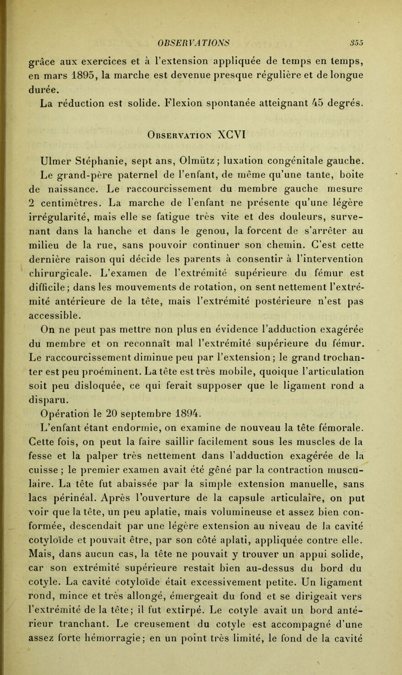 grâce aux exercices et à l’extension appliquée de temps en temps, en mars 1895, la marche est devenue presque régulière et de longue durée. La réduction est solide. Flexion spontanée atteignant 45 degrés. Observation XCVI Ulmer Stéphanie, sept ans, Olmütz; luxation congénitale gauche. Le grand-père paternel de l’enfant, de même qu’une tante, boite de naissance. Le raccourcissement du membre gauche mesure 2 centimètres. La marche de l’enfant ne présente qu’une légère irrégularité, mais elle se fatigue très vite et des douleurs, surve- nant dans la hanche et dans le genou, la forcent de s’arrêter au milieu de la rue, sans pouvoir continuer son chemin. C’est cette dernière raison qui décide les parents à consentir à l’intervention chirurgicale. L’examen de l’extrémité supérieure du fémur est difficile; dans les mouvements de rotation, on sent nettement l’extré- mité antérieure de la tête, mais l’extrémité postérieure n’est pas accessible. On ne peut pas mettre non plus en évidence l’adduction exagérée du membre et on reconnaît mal l’extrémité supérieure du fémur. Le raccourcissement diminue peu par l’extension; le grand trochan- ter est peu proéminent. La tête est très mobile, quoique l’articulation soit peu disloquée, ce qui ferait supposer que le ligament rond a disparu. Opération le 20 septembre 1894. L’enfant étant endormie, on examine de nouveau la tête fémorale. Cette fois, on peut la faire saillir facilement sous les muscles de la fesse et la palper très nettement dans l’adduction exagérée de la cuisse ; le premier examen avait été gêné par la contraction muscu- laire. La tête fut abaissée par la simple extension manuelle, sans lacs périnéal. Après l’ouverture de la capsule articulaire, on put voir que la tête, un peu aplatie, mais volumineuse et assez bien con- formée, descendait par une légère extension au niveau de la cavité cotyloïde et pouvait être, par son côté aplati, appliquée contre elle. Mais, dans aucun cas, la tête ne pouvait y trouver un appui solide, car son extrémité supérieure restait bien au-dessus du bord du cotyle. La cavité cotyloïde était excessivement petite. Un ligament rond, mince et très allongé, émergeait du fond et se dirigeait vers l’extrémité de la tête; il fut extirpé. Le cotyle avait un bord anté- rieur tranchant. Le creusement du cotyle est accompagné d’une assez forte hémorragie; en un point très limité, le fond de la cavité