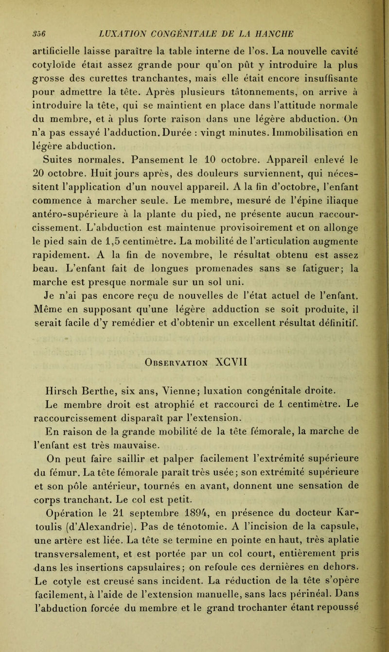 artificielle laisse paraître la table interne de l’os. La nouvelle cavité cotyloïde était assez grande pour qu’on pût y introduire la plus grosse des curettes tranchantes, mais elle était encore insuffisante pour admettre la tête. Après plusieurs tâtonnements, on arrive à introduire la tête, qui se maintient en place dans l’attitude normale du membre, et à plus forte raison dans une légère abduction. On n’a pas essayé l’adduction. Durée : vingt minutes. Immobilisation en légère abduction. Suites normales. Pansement le 10 octobre. Appareil enlevé le 20 octobre. Huit jours après, des douleurs surviennent, qui néces- sitent l’application d’un nouvel appareil. A la fin d’octobre, l’enfant commence à marcher seule. Le membre, mesuré de l’épine iliaque antéro-supérieure à la plante du pied, ne présente aucun raccour- cissement. L’abduction est maintenue provisoirement et on allonge le pied sain de 1,5 centimètre. La mobilité de l’articulation augmente rapidement. A la fin de novembre, le résultat obtenu est assez beau. L’enfant fait de longues promenades sans se fatiguer; la marche est presque normale sur un sol uni. Je n’ai pas encore reçu de nouvelles de l’état actuel de l’enfant. Même en supposant qu’une légère adduction se soit produite, il serait facile d’y remédier et d’obtenir un excellent résultat définitif. Observation XGYII Hirsch Berthe, six ans, Vienne; luxation congénitale droite. Le membre droit est atrophié et raccourci de 1 centimètre. Le raccourcissement disparaît par l’extension. En raison de la grande mobilité de la tête fémorale, la marche de l’enfant est très mauvaise. On peut faire saillir et palper facilement l’extrémité supérieure du fémur. La tête fémorale paraît très usée; son extrémité supérieure et son pôle antérieur, tournés en avant, donnent une sensation de corps tranchant. Le col est petit. Opération le 21 septembre 1894, en présence du docteur Kar- toulis (d’Alexandrie). Pas de ténotomie. A l’incision de la capsule, une artère est liée. La tête se termine en pointe en haut, très aplatie transversalement, et est portée par un col court, entièrement pris dans les insertions capsulaires; on refoule ces dernières en dehors. Le cotyle est creusé sans incident. La réduction de la tête s’opère facilement, à l’aide de l’extension manuelle, sans lacs périnéal. Dans l’abduction forcée du membre et le grand trochanter étant repoussé