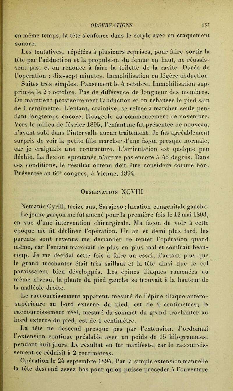 en même temps, la tête s’enfonce dans le cotyle avec un craquement sonore. Les tentatives, répétées à plusieurs reprises, pour faire sortir la tête par l’adduction et la propulsion du fémur en haut, ne réussis- sent pas, et on renonce à faire la toilette de la cavité. Durée de l’opération : dix-sept minutes. Immobilisation en légère abduction. Suites très simples. Pansement le 4 octobre. Immobilisation sup- primée le 25 octobre. Pas de différence de longueur des membres. On maintient provisoirement l’abduction et on rehausse le pied sain de 1 centimètre. L’enfant, craintive, se refuse à marcher seule pen- dant longtemps encore. Rougeole au commencement de novembre. Vers le milieu de février 1895, l’enfant me fut présentée de nouveau, n’ayant subi dans l’intervalle aucun traitement. Je fus agréablement surpris de voir la petite fille marcher d’une façon presque normale, car je craignais une contracture. L’articulation est quelque peu fléchie. La flexion spontanée n’arrive pas encore à 45 degrés. Dans ces conditions, le résultat obtenu doit être considéré comme bon. Présentée au 66e congrès, à Vienne, 1894. Observation XCVIII Nemanic Cyrill, treize ans, Sarajevo ; luxation congénitale gauche. Le jeune garçon me fut amené pour la première fois le 12 mai 1893, en vue d’une intervention chirurgicale. Ma façon de voir à cette époque me fit décliner l’opération. Un an et demi plus tard, les parents sont revenus me demander de tenter l’opération quand même, car l’enfant marchait de plus en plus mal et souffrait beau- coup. Je me décidai cette fois à faire un essai, d’autant plus que le grand trochanter était très saillant et la tête ainsi que le col paraissaient bien développés. Les épines iliaques ramenées au même niveau, la plante du pied gauche se trouvait à la hauteur de la malléole droite. Le raccourcissement apparent, mesuré de l’épine iliaque antéro- supérieure au bord externe du pied, est de 4 centimètres; le raccourcissement réel, mesuré du sommet du grand trochanter au bord externe du pied, est de 1 centimètre. La tête ne descend presque pas par l’extension. J’ordonnai l’extension continue préalable avec un poids de 15 kilogrammes, pendant huit jours. Le résultat en fut manifeste, car le raccourcis- sement se réduisit à 2 centimètres. Opération le 24 septembre 1894. Parla simple extension manuelle la tête descend assez bas pour qu’on puisse procéder à l’ouverture