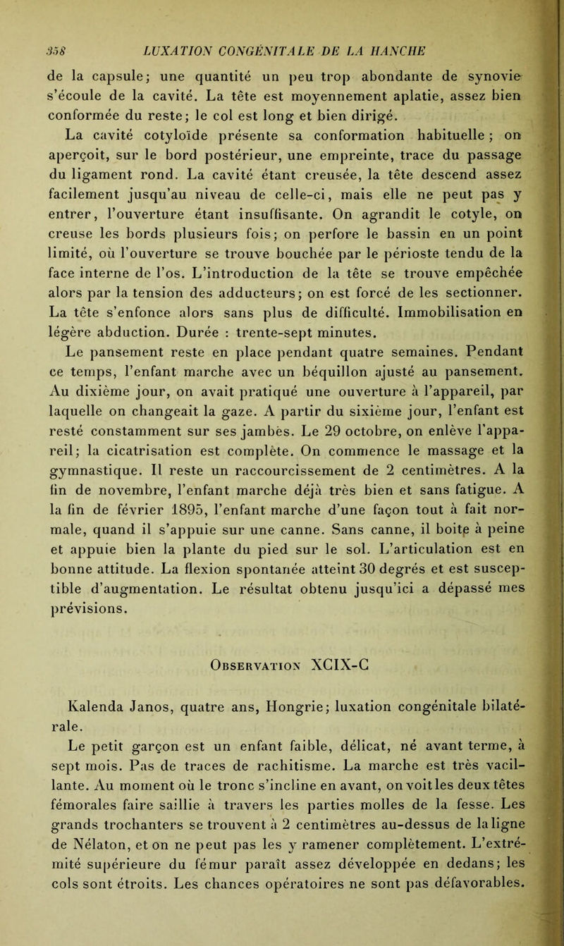 de la capsule; une quantité un peu trop abondante de synovie s’écoule de la cavité. La tête est moyennement aplatie, assez bien conformée du reste; le col est long et bien dirigé. La cavité cotyloïde présente sa conformation habituelle ; on aperçoit, sur le bord postérieur, une empreinte, trace du passage du ligament rond. La cavité étant creusée, la tête descend assez facilement jusqu’au niveau de celle-ci, mais elle ne peut pas y entrer, l’ouverture étant insuffisante. On agrandit le cotyle, on creuse les bords plusieurs fois; on perfore le bassin en un point limité, où l’ouverture se trouve bouchée par le périoste tendu de la face interne de l’os. L’introduction de la tête se trouve empêchée alors par la tension des adducteurs; on est forcé de les sectionner. La tête s’enfonce alors sans plus de difficulté. Immobilisation en légère abduction. Durée : trente-sept minutes. Le pansement reste en place pendant quatre semaines. Pendant ce temps, l’enfant marche avec un béquillon ajusté au pansement. Au dixième jour, on avait pratiqué une ouverture à l’appareil, par laquelle on changeait la gaze. A partir du sixième jour, l’enfant est resté constamment sur ses jambès. Le 29 octobre, on enlève l’appa- reil; la cicatrisation est complète. On commence le massage et la gymnastique. Il reste un raccourcissement de 2 centimètres. A la fin de novembre, l’enfant marche déjà très bien et sans fatigue. A la fin de février 1895, l’enfant marche d’une façon tout à fait nor- male, quand il s’appuie sur une canne. Sans canne, il boitp à peine et appuie bien la plante du pied sur le sol. L’articulation est en bonne attitude. La flexion spontanée atteint 30 degrés et est suscep- tible d’augmentation. Le résultat obtenu jusqu’ici a dépassé mes prévisions. Observation XCIX-G Kalenda Janos, quatre ans, Hongrie; luxation congénitale bilaté- rale. Le petit garçon est un enfant faible, délicat, né avant terme, à sept mois. Pas de traces de rachitisme. La marche est très vacil- lante. Au moment où le tronc s’incline en avant, on voit les deux têtes fémorales faire saillie à travers les parties molles de la fesse. Les grands trochanters se trouvent à 2 centimètres au-dessus de la ligne de Nélaton, et on ne peut pas les y ramener complètement. L’extré- mité supérieure du fémur paraît assez développée en dedans; les cols sont étroits. Les chances opératoires ne sont pas défavorables.