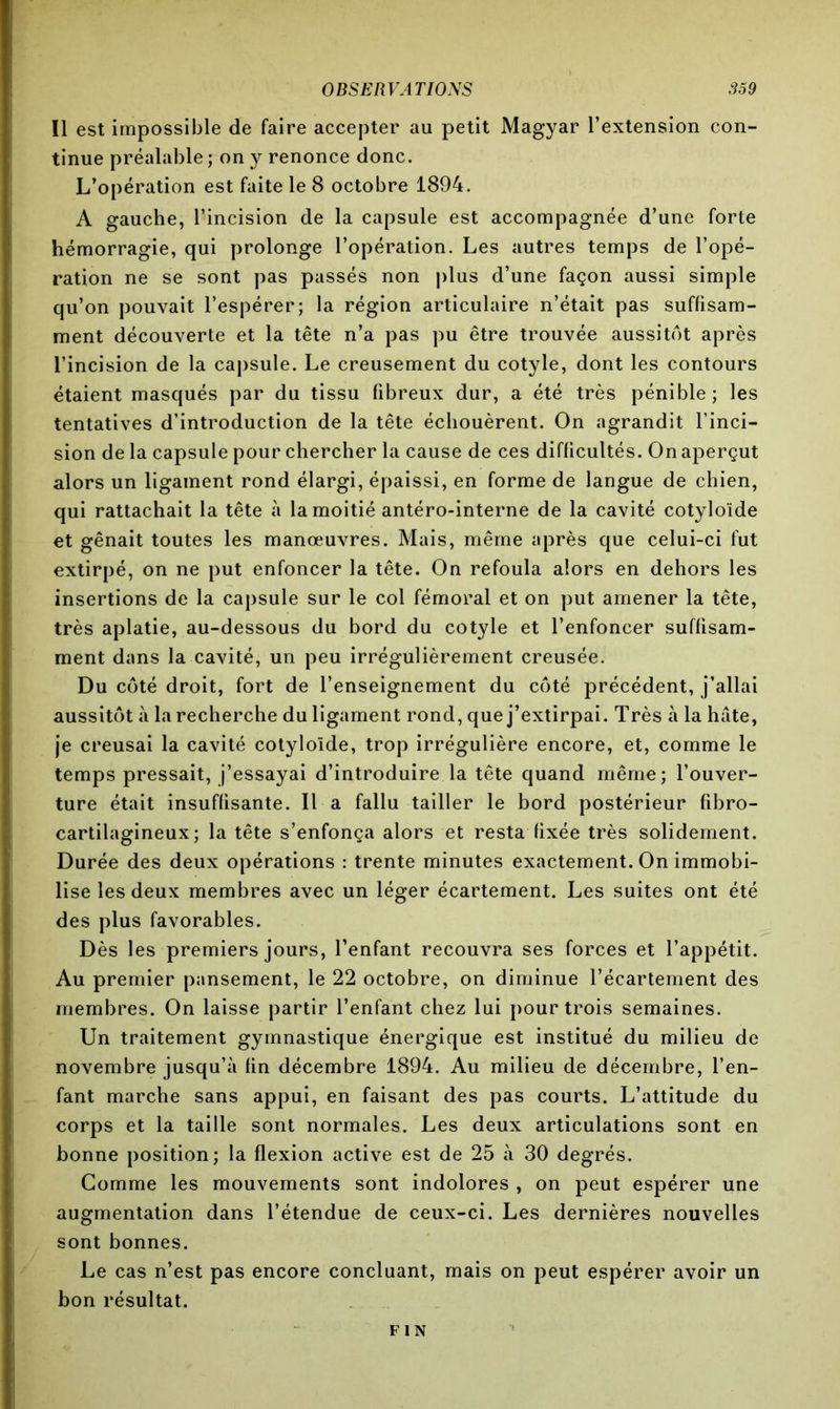 Il est impossible de faire accepter au petit Magyar l’extension con- tinue préalable ; on y renonce donc. L’opération est faite le 8 octobre 1894. A gauche, l’incision de la capsule est accompagnée d’une forte hémorragie, qui prolonge l’opération. Les autres temps de l’opé- ration ne se sont pas passés non plus d’une façon aussi simple qu’on pouvait l’espérer; la région articulaire n’était pas suffisam- ment découverte et la tête n’a pas pu être trouvée aussitôt après l’incision de la capsule. Le creusement du cotyle, dont les contours étaient masqués par du tissu fibreux dur, a été très pénible; les tentatives d’introduction de la tête échouèrent. On agrandit l’inci- sion de la capsule pour chercher la cause de ces difficultés. On aperçut alors un ligament rond élargi, épaissi, en forme de langue de chien, qui rattachait la tête à la moitié antéro-interne de la cavité cotyloïde et gênait toutes les manœuvres. Mais, même après que celui-ci fut extirpé, on ne put enfoncer la tête. On refoula alors en dehors les insertions de la capsule sur le col fémoral et on put amener la tête, très aplatie, au-dessous du bord du cotyle et l’enfoncer suffisam- ment dans la cavité, un peu irrégulièrement creusée. Du côté droit, fort de l’enseignement du côté précédent, j’allai aussitôt à la recherche du ligament rond, que j’extirpai. Très à la hâte, je creusai la cavité cotyloïde, trop irrégulière encore, et, comme le temps pressait, j’essayai d’introduire la tête quand même; l’ouver- ture était insuffisante. Il a fallu tailler le bord postérieur fibro- cartilagineux; la tête s’enfonça alors et resta fixée très solidement. Durée des deux opérations : trente minutes exactement. On immobi- lise les deux membres avec un léger écartement. Les suites ont été des plus favorables. Dès les premiers jours, l’enfant recouvra ses forces et l’appétit. Au premier pansement, le 22 octobre, on diminue l’écartement des membres. On laisse partir l’enfant chez lui pour trois semaines. Un traitement gymnastique énergique est institué du milieu de novembre jusqu’à fin décembre 1894. Au milieu de décembre, l’en- fant marche sans appui, en faisant des pas courts. L’attitude du corps et la taille sont normales. Les deux articulations sont en bonne position; la flexion active est de 25 à 30 degrés. Gomme les mouvements sont indolores , on peut espérer une augmentation dans l’étendue de ceux-ci. Les dernières nouvelles sont bonnes. Le cas n’est pas encore concluant, mais on peut espérer avoir un bon résultat. FIN