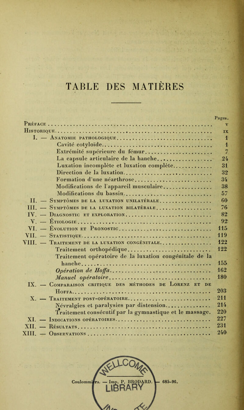 TABLE DES MATIÈRES Pages. Préface v Historique ix I. — Anatomie pathologique 1 Cavité cotyloïde 1 Extrémité supérieure du fémur 7 La capsule articulaire de la hanche 24 Luxation incomplète et luxation complète 31 Direction de la luxation 32 Formation d’une néarthrose 34 Modifications de l’appareil musculaire 38 Modifications du bassin 57 IL — Symptômes de la luxation unilatérale 60 III. — Symptômes de la luxation bilatérale 76 IY. — Diagnostic et exploration 82 Y. — Étiologie 9£ YI. — Évolution et Pronostic 115 YII. — Statistique 119 YIII. — Traitement de la luxation congénitale 122 Traitement orthopédique 122 Traitement opératoire de la luxation congénitale de la hanche 155 Opération de Hoffa 162 Manuel opératoire 180 IX. — Comparaison critique des méthodes de Lorenz et de Hoffa 203 X. — Traitement post-opératoire 211 Névralgies et paralysies par distension 214 Traitement consécutif par la gymnastique et le massage. 220 XI. — Indications opératoires 227 XII. — Résultats 231 XIII. — Observations 240 i. — lmp. P. BRODARD. LlêRARV