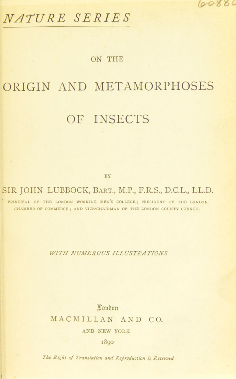 NATURE SERIES ON THE ORIGIN AND METAMORPHOSES OF INSECTS BY SIR JOHN LUBBOCK, Bart., M.P., F.R.S., D.C.L., LL.D. PRINCIPAL OF THE LONDON WORKING MEN’S COLLEGE; PRESIDENT OF THE LONDON CHAMBER OF COMMERCE ; AND VICE-CHAIRMAN OF THE LONDON COUNTV COUNCIL WITH NUMEROUS ILLUSTRATIONS JTonbon MACMILLAN AND CO. AND NEW YORK 1890 The Right of Translation and Reproduction is Reserved