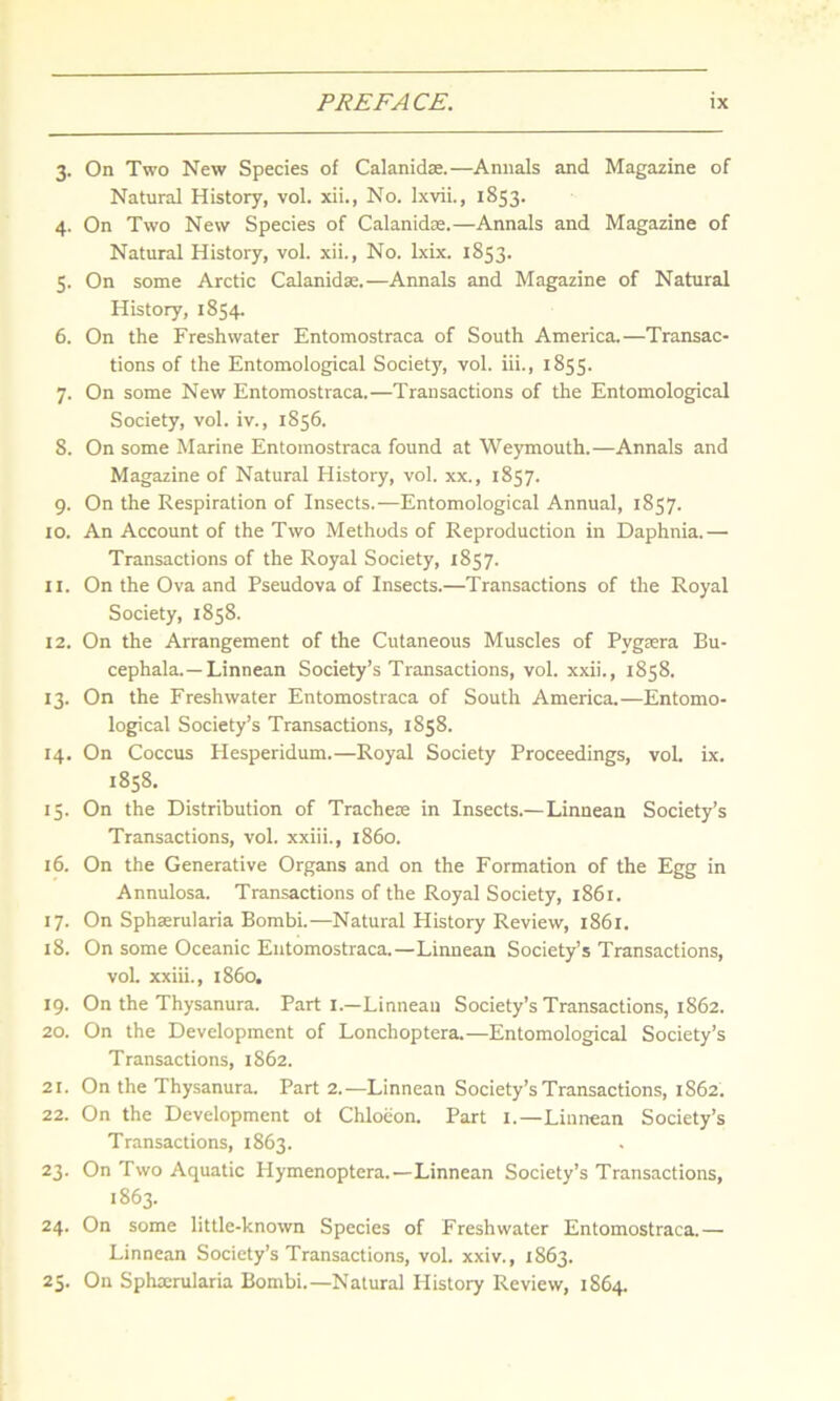 3. On Two New Species of Calanidae.—Annals and Magazine of Natural History, vol. xii., No. lxvii., 1853. 4. On Two New Species of Calanidae.—Annals and Magazine of Natural History, vol. xii., No. lxix. 1853. 5. On some Arctic Calanidae.—Annals and Magazine of Natural History, 1854. 6. On the Freshwater Entomostraca of South America.—Transac- tions of the Entomological Society, vol. iii., 1855. 7. On some New Entomostraca.—Transactions of the Entomological Society, vol. iv., 1856. 8. On some Marine Entomostraca found at Weymouth.—Annals and Magazine of Natural History, vol. xx., 1857. 9. On the Respiration of Insects.—Entomological Annual, 1857. 10. An Account of the Two Methods of Reproduction in Daphnia.— Transactions of the Royal Society, 1857. 11. On the Ova and Pseudova of Insects.—Transactions of the Royal Society, 1858. 12. On the Arrangement of the Cutaneous Muscles of Pvgsera Bu- cephala.—Linnean Society’s Transactions, vol. xxii., 1858. 13. On the Freshwater Entomostraca of South America.—Entomo- logical Society’s Transactions, 1858. 14. On Coccus Hesperidum.—Royal Society Proceedings, vol. ix. 1858. 15. On the Distribution of Trachete in Insects.—Linnean Society’s Transactions, vol. xxiii., i860. 16. On the Generative Organs and on the Formation of the Egg in Annulosa. Transactions of the Royal Society, 1861. 17. On Sphserularia Bombi.—Natural History Review, 1861. 18. On some Oceanic Entomostraca.—Linnean Society’s Transactions, vol. xxiii., i860. 19. On the Thysanura. Part 1.—Linnean Society’s Transactions, 1862. 20. On the Development of Lonchoptera.—Entomological Society’s Transactions, 1862. 21. On the Thysanura. Part 2.—Linnean Society’s Transactions, 1862. 22. On the Development ot Chloeon. Part 1.—Linnean Society’s Transactions, 1863. 23. On Two Aquatic Hymenoptera.—Linnean Society’s Transactions, 1863. 24. On some little-known Species of Freshwater Entomostraca.— Linnean Society’s Transactions, vol. xxiv., 1863. 25. On Sphmrularia Bombi.—Natural History Review, 1864.