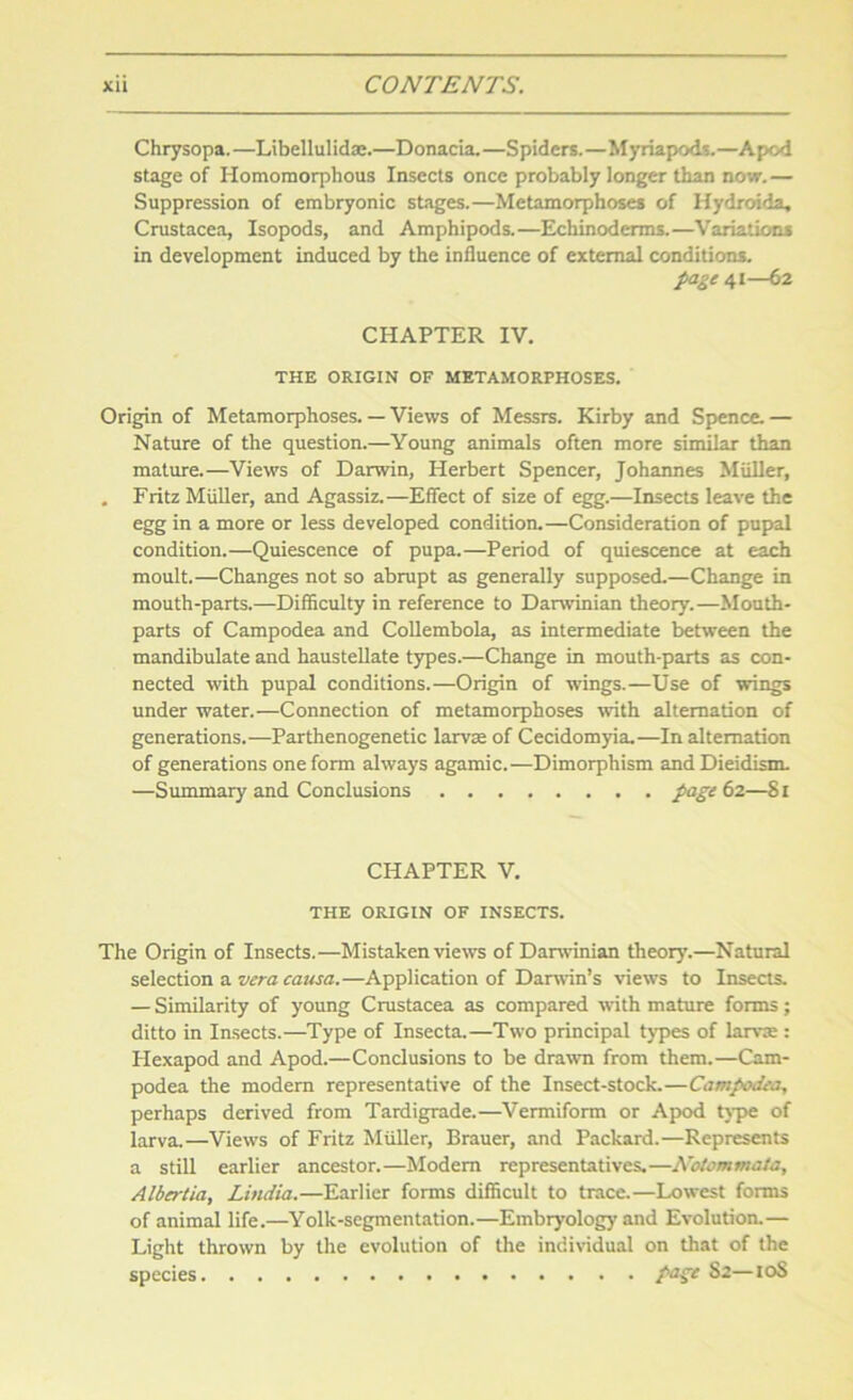 Chrysopa.—Libellulidae.—Donacia.—Spiders.—Myriapods.—Apod stage of Homomorphous Insects once probably longer than now. — Suppression of embryonic stages.—Metamorphoses of Hydroida, Crustacea, Isopods, and Amphipods.—Echinoderms.—Variations in development induced by the influence of external conditions. page 41—62 CHAPTER IV. THE ORIGIN OF METAMORPHOSES. Origin of Metamorphoses. — Views of Messrs. Kirby and Spence. — Nature of the question.—Young animals often more similar than mature.—Views of Darwin, Herbert Spencer, Johannes Muller, . Fritz Muller, and Agassiz.—Effect of size of egg.—Insects leave the egg in a more or less developed condition.—Consideration of pupal condition.—Quiescence of pupa.—Period of quiescence at each moult.—Changes not so abrupt as generally supposed.—Change in mouth-parts.—Difficulty in reference to Darwinian theory.—Mouth- parts of Campodea and Collembola, as intermediate between the mandibulate and haustellate types.—Change in mouth-parts as con- nected with pupal conditions.—Origin of wings.—Use of wings under water.—Connection of metamorphoses with alternation of generations.—Parthenogenetic larvae of Cecidomyia.—In alternation of generations one form always agamic.—Dimorphism andDieidism. —Summary' and Conclusions page 62—81 CHAPTER V. THE ORIGIN OF INSECTS. The Origin of Insects.—Mistaken views of Darwinian theory.—Natural selection a vera causa.—Application of Darwin’s views to Insects. — Similarity of young Crustacea as compared with mature forms; ditto in Insects.—Type of Insecta.—Two principal types of larva?: Hexapod and Apod.—Conclusions to be drawn from them.—Cam- podea the modern representative of the Insect-stock.—Campodea, perhaps derived from Tardigrade.—Vermiform or Apod type of larva.—Views of Fritz Muller, Brauer, and Packard.—Represents a still earlier ancestor.—Modem representatives.—Notommaia, Albertia, Lindia.—Earlier forms difficult to trace.—Lowest forms of animal life.—Yolk-segmentation.—Embryology and Evolution.— Light thrown by the evolution of the individual on that of the species ^2—10S