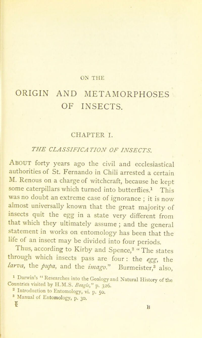 ON THE ORIGIN AND METAMORPHOSES OF INSECTS. CHAPTER I. THE CLASSIFICA TION OF INSECTS. About forty years ago the civil and ecclesiastical authorities of St. Fernando in Chili arrested a certain M. Renous on a charge of witchcraft, because he kept some caterpillars which turned into butterflies.1 This was no doubt an extreme case of ignorance ; it is now almost universally known that the great majority of insects quit the egg in a state very different from that which they ultimately assume ; and the general statement in works on entomology has been that the life of an insect may be divided into four periods. Thus, according to Kirby and Spence,2 “ The states through which insects pass are four : the egg, the larva, the pupa, and the imago.” Burmeister,3 also, 1 Darwin’s “ Researches into the Geology and Natural History of the Countries visited by H.M.S. Beagle,” p. 326. 2 Introduction to Entomology, vi. p. 50. 3 Manual of Entomology, p. 30.