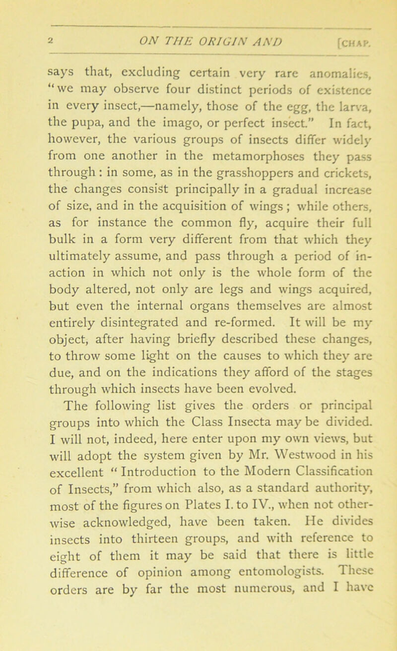 says that, excluding certain very rare anomalies, “we may observe four distinct periods of existence in every insect,—namely, those of the egg, the larva, the pupa, and the imago, or perfect insect.” In fact, however, the various groups of insects differ widely from one another in the metamorphoses they pass through : in some, as in the grasshoppers and crickets, the changes consist principally in a gradual increase of size, and in the acquisition of wings ; while others, as for instance the common fly, acquire their full bulk in a form very different from that which they ultimately assume, and pass through a period of in- action in which not only is the whole form of the body altered, not only are legs and wings acquired, but even the internal organs themselves are almost entirely disintegrated and re-formed. It will be my object, after having briefly described these changes, to throw some light on the causes to which they are due, and on the indications they afford of the stages through which insects have been evolved. The following list gives the orders or principal groups into which the Class Insecta may be divided. I will not, indeed, here enter upon my own views, but will adopt the system given by Mr. Westwood in his excellent “ Introduction to the Modern Classification of Insects,” from which also, as a standard authority, most of the figures on Plates I. to IV., when not other- wise acknowledged, have been taken. He divides insects into thirteen groups, and with reference to eight of them it may be said that there is little difference of opinion among entomologists. These orders are by far the most numerous, and I have