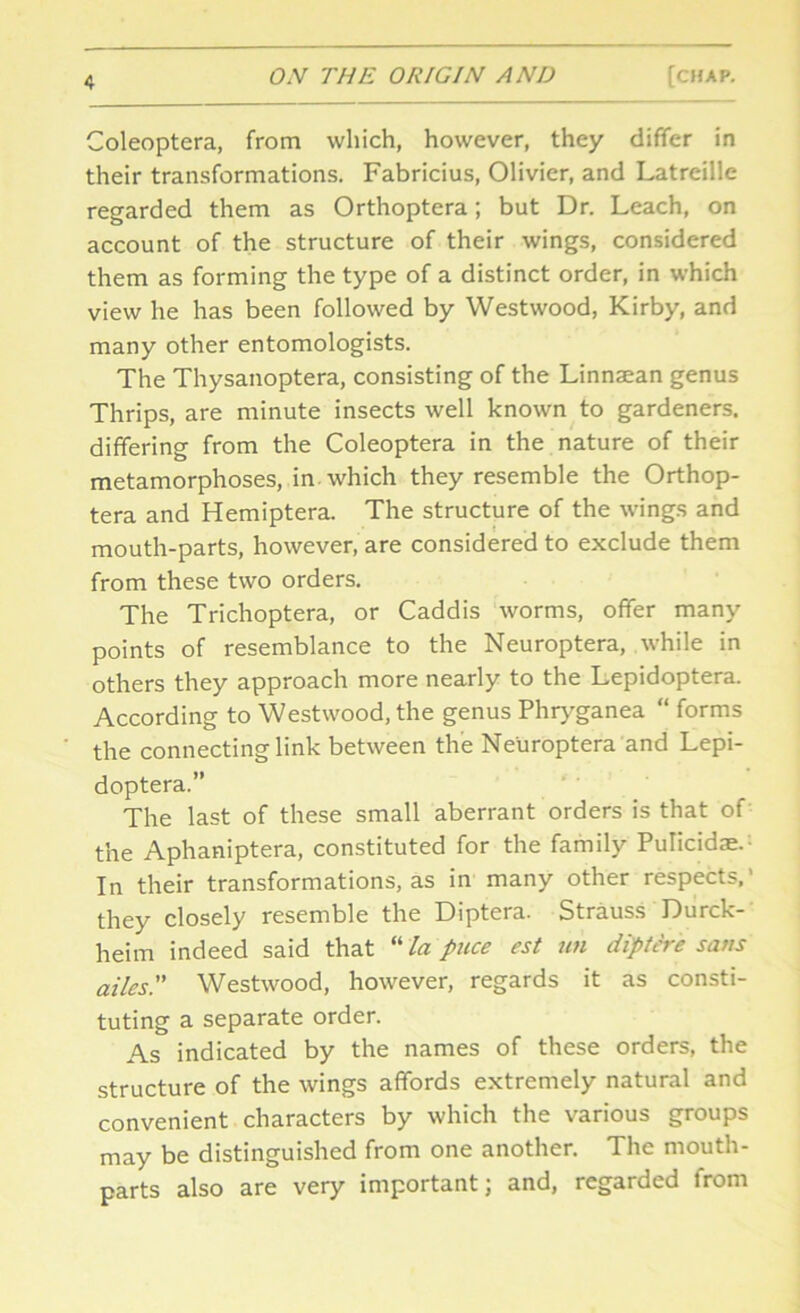 Coleoptera, from which, however, they differ in their transformations. Fabricius, Olivier, and Latreille regarded them as Orthoptera; but Dr. Leach, on account of the structure of their wings, considered them as forming the type of a distinct order, in which view he has been followed by Westwood, Kirby, and many other entomologists. The Thysanoptera, consisting of the Linnaean genus Thrips, are minute insects well known to gardeners, differing from the Coleoptera in the nature of their metamorphoses, in. which they resemble the Orthop- tera and Hemiptera. The structure of the wings and mouth-parts, however, are considered to exclude them from these two orders. The Trichoptera, or Caddis worms, offer many points of resemblance to the Neuroptera, while in others they approach more nearly to the Lepidoptera. According to Westwood, the genus Phryganea “ forms the connecting link between the Neuroptera and Lepi- doptera.” The last of these small aberrant orders is that of the Aphaniptera, constituted for the family Pulicida;. In their transformations, as in many other respects,' they closely resemble the Diptera. Strauss Durck- heim indeed said that “ la puce est uti diptire sans ailes.” Westwood, however, regards it as consti- tuting a separate order. As indicated by the names of these orders, the structure of the wings affords extremely natural and convenient characters by which the various groups may be distinguished from one another. The mouth- parts also are very important; and, regarded from