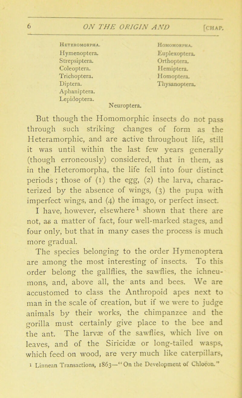 Heteromorpha. Hymenoptera. Homomorpha. Euplexoptera. Strepsiptera. Coleoptera. Trichoptera. Diptera. Thysanoptera. Orthoptera. Hemiptera. Homoptera. Aphaniptera. Lepidoptera. Neuroptera. But though the Homomorphic insects do not pass through such striking changes of form as the Heteramorphic, and are active throughout life, still it was until within the last few years generally (though erroneously) considered, that in them, as in the Heteromorpha, the life fell into four distinct periods ; those of (i) the egg, (2) the larva, charac- terized by the absence of wings, (3) the pupa with imperfect wings, and (4) the imago, or perfect insect. I have, however, elsewhere1 shown that there are not, as a matter of fact, four well-marked stages, and four only, but that in many cases the process is much more gradual. The species belonging to the order Hymenoptera are among the most interesting of insects. To this order belong the gallflies, the sawflies, the ichneu- mons, and, above all, the ants and bees. We are accustomed to class the Anthropoid apes next to man in the scale of creation, but if we were to judge animals by their works, the chimpanzee and the gorilla must certainly give place to the bee and the ant. The larvae of the sawflies, which live on leaves, and of the Siricidae or long-tailed wasps, which feed on wood, are very much like caterpillars, 2 Linnean Transactions, 1863—“On the Development of Chloeon.”