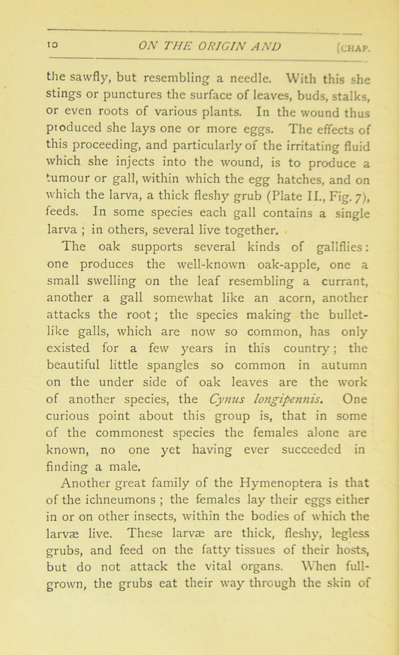 the sawfly, but resembling a needle. With this she stings or punctures the surface of leaves, buds, stalks, or even roots of various plants. In the wound thus pioduced she lays one or more eggs. The effects of this proceeding, and particularly of the irritating fluid which she injects into the wound, is to produce a tumour or gall, within which the egg hatches, and on which the larva, a thick fleshy grub (Plate II., Fig. 7), feeds. In some species each gall contains a single larva ; in others, several live together. The oak supports several kinds of gallflies: one produces the well-known oak-apple, one a small swelling on the leaf resembling a currant, another a gall somewhat like an acorn, another attacks the root; the species making the bullet- like galls, which are now so common, has only existed for a few years in this country; the beautiful little spangles so common in autumn on the under side of oak leaves are the work of another species, the Cynus longipennis. One curious point about this group is, that in some of the commonest species the females alone are known, no one yet having ever succeeded in finding a male. Another great family of the Hymenoptera is that of the ichneumons ; the females lay their eggs either in or on other insects, within the bodies of which the larvae live. These larvse are thick, fleshy, legless grubs, and feed on the fatty tissues of their hosts, but do not attack the vital organs. When full- grown, the grubs eat their way through the skin of