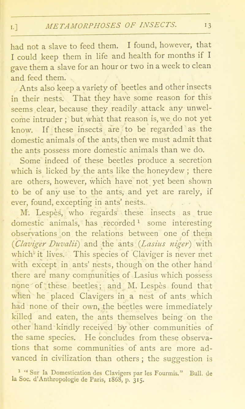 <•] had not a slave to feed them. I found, however, that I could keep them in life and health for months if I gave them a slave for an hour or two in a week to clean and feed them. Ants also keep a variety of beetles and other insects in their nests. That they have some reason for this seems clear, because they readily attack any unwel- come intruder ; but what that reason is, we do not yet know. If these insects are to be regarded as the domestic animals of the ants, then we must admit that the ants possess more domestic animals than we do. Some indeed of these beetles produce a secretion which is licked by the ants like the honeydew ; there are others, however, which have not yet been shown to be of any use to the ants, and yet are rarely, if ever, found, excepting in ants’ nests. M. Lespes, who regards these insects as true domestic animals, has recorded1 some interesting observations on the relations between one of them (Claviger Duvalii) and the ants (Lasins niger) with which- it lives. This species of Claviger is never met with except in ants’ nests, though on the other hand there are' many communities of Lasius which possess none of these beetles ; and M. Lespes found that when he placed Clavigers in a nest of ants which had none of their own, the beetles were immediately killed and eaten, the ants themselves being on the other hand kindly received by other communities of the same species. He concludes from these observa- tions that some communities of ants are more ad- vanced in civilization than others ; the suggestion is 1 “ Sur la Domestication des Clavigers par Ies Fourmis.” Bull, de la Soc. d’Anthropologie de Paris, 1868, p. 315.