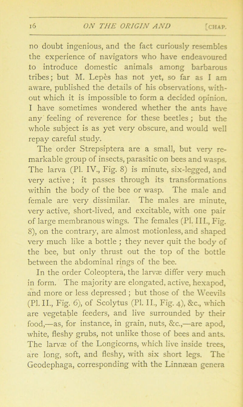 no doubt ingenious, and the fact curiously resembles the experience of navigators who have endeavoured to introduce domestic animals among barbarous tribes; but M. Lepes has not yet, so far as I am aware, published the details of his observations, with- out which it is impossible to form a decided opinion. I have sometimes wondered whether the ants have any feeling of reverence for these beetles ; but the whole subject is as yet very obscure, and would well repay careful study. The order Strepsiptera are a small, but very re- markable group of insects, parasitic on bees and wasps. The larva (PI. IV., Fig. 8) is minute, six-legged, and very active; it passes through its transformations within the body of the bee or wasp. The male and female are very dissimilar. The males are minute, very active, short-lived, and excitable, with one pair of large membranous wings. The females (PI. III., Fig. 8), on the contrary, are almost motionless, and shaped very much like a bottle ; they never quit the body of the bee, but only thrust out the top of the bottle between the abdominal rings of the bee. In the order Coleoptera, the larvae differ very much in form. The majority are elongated, active, hexapod, and more or less depressed ; but those of the Weevils (PI. II., Fig. 6), of Scolytus (PI. II., Fig. 4), &c., which are vegetable feeders, and live surrounded by their food,—as, for instance, in grain, nuts, &c.,—are apod, white, fleshy grubs, not unlike those of bees and ants. The larvae of the Longicorns, which live inside trees, are long, soft, and fleshy, with six short legs. The Geodephaga, corresponding with the Linnaean genera