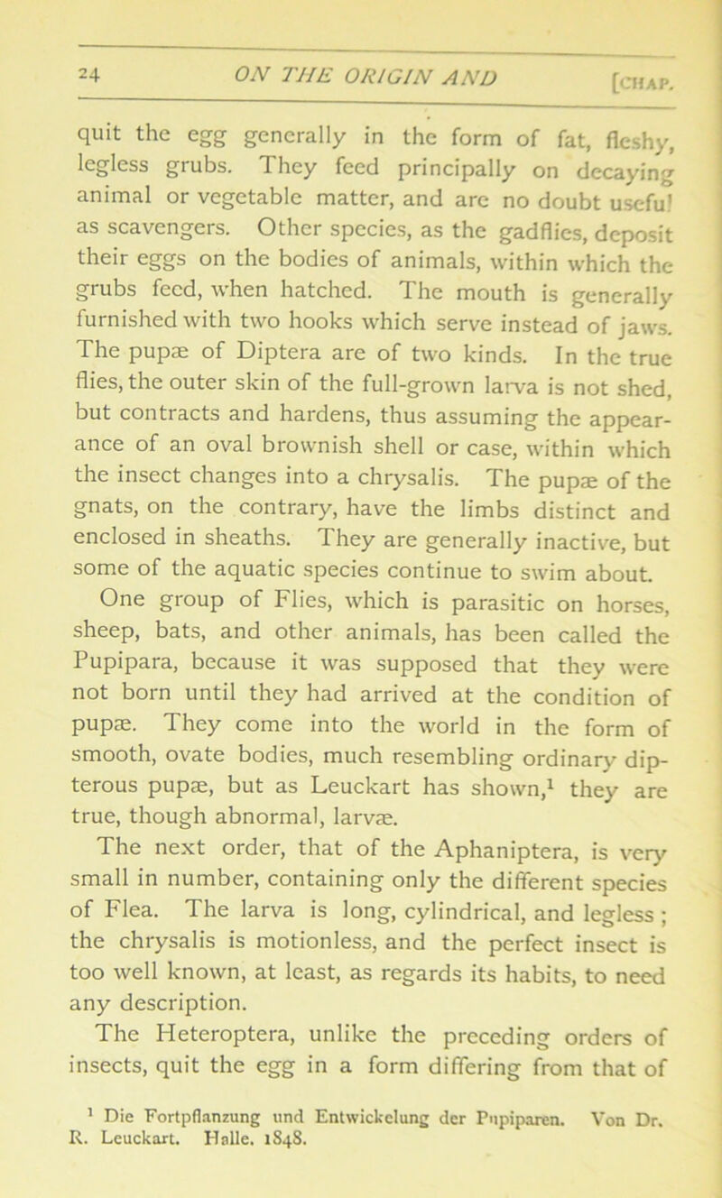 quit the egg generally in the form of fat, fleshy, legless grubs. They feed principally on decaying animal or vegetable matter, and are no doubt useful as scavengers. Other species, as the gadflies, deposit their eggs on the bodies of animals, within which the grubs feed, when hatched. The mouth is generally furnished with two hooks which serve instead of jaws. The pupae of Diptera are of two kinds. In the true flies, the outer skin of the full-grown larva is not shed, but contracts and hardens, thus assuming the appear- ance of an oval brownish shell or case, within which the insect changes into a chrysalis. The pupae of the gnats, on the contrary, have the limbs distinct and enclosed in sheaths. They are generally inactive, but some of the aquatic species continue to swim about. One group of Flies, which is parasitic on horses, sheep, bats, and other animals, has been called the Pupipara, because it was supposed that they were not born until they had arrived at the condition of pupae. They come into the world in the form of smooth, ovate bodies, much resembling ordinary dip- terous pupae, but as Leuckart has shown,1 they are true, though abnormal, larvae. The next order, that of the Aphaniptera, is very small in number, containing only the different species of Flea. The larva is long, cylindrical, and legless ; the chrysalis is motionless, and the perfect insect is too well known, at least, as regards its habits, to need any description. The Heteroptera, unlike the preceding orders of insects, quit the egg in a form differing from that of 1 Die Fortpflanzung und Entwickelung der Pnpiparen. Von Dr. R. Leuckart. Halle. 1848.
