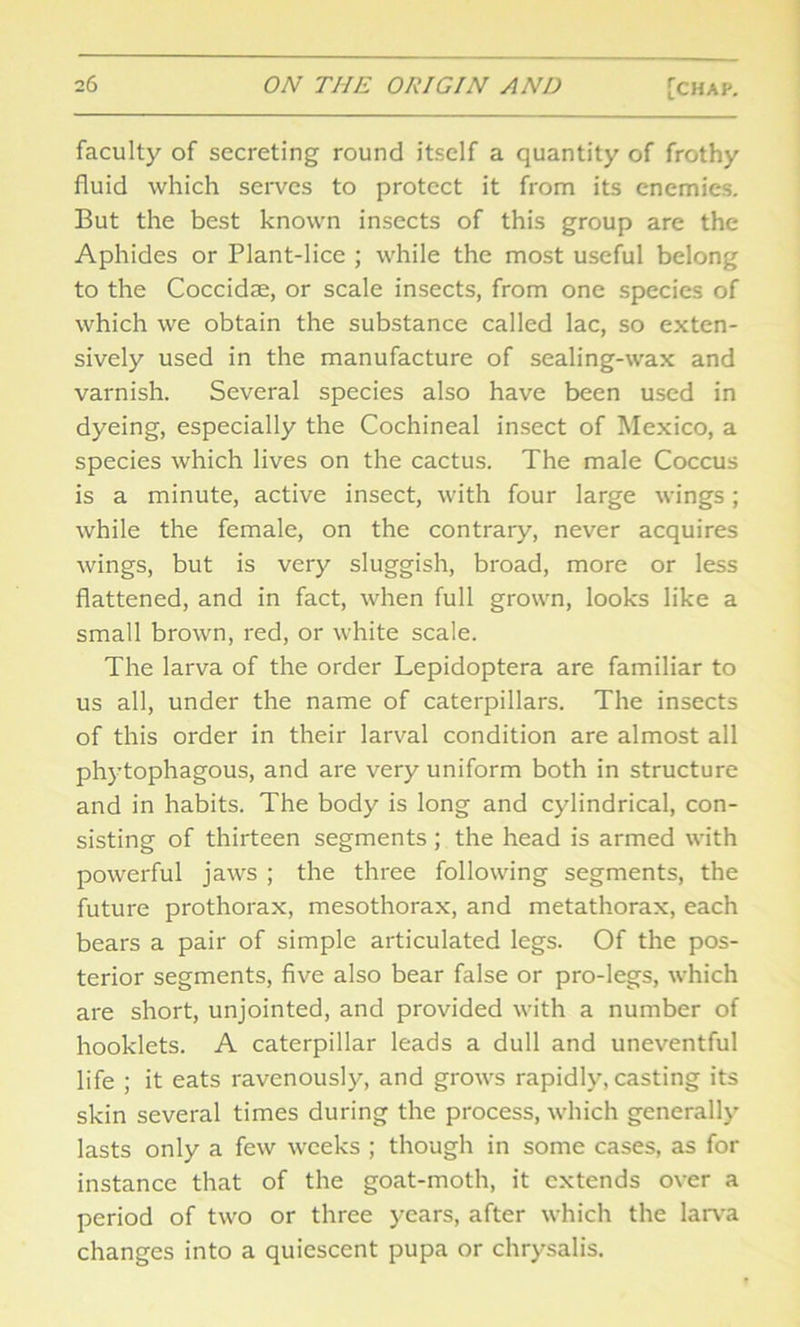 faculty of secreting round itself a quantity of frothy fluid which serves to protect it from its enemies. But the best known insects of this group are the Aphides or Plant-lice ; while the most useful belong to the Coccidae, or scale insects, from one species of which we obtain the substance called lac, so exten- sively used in the manufacture of sealing-wax and varnish. Several species also have been used in dyeing, especially the Cochineal insect of Mexico, a species which lives on the cactus. The male Coccus is a minute, active insect, with four large wings; while the female, on the contrary, never acquires wings, but is very sluggish, broad, more or less flattened, and in fact, when full grown, looks like a small brown, red, or white scale. The larva of the order Lepidoptera are familiar to us all, under the name of caterpillars. The insects of this order in their larval condition are almost all phytophagous, and are very uniform both in structure and in habits. The body is long and cylindrical, con- sisting of thirteen segments; the head is armed with powerful jaws ; the three following segments, the future prothorax, mesothorax, and metathorax, each bears a pair of simple articulated legs. Of the pos- terior segments, five also bear false or pro-legs, which are short, unjointed, and provided with a number of hooklets. A caterpillar leads a dull and uneventful life ; it eats ravenously, and grows rapidly, casting its skin several times during the process, which generally lasts only a few weeks ; though in some cases, as for instance that of the goat-moth, it extends over a period of two or three years, after which the larva changes into a quiescent pupa or chrysalis.