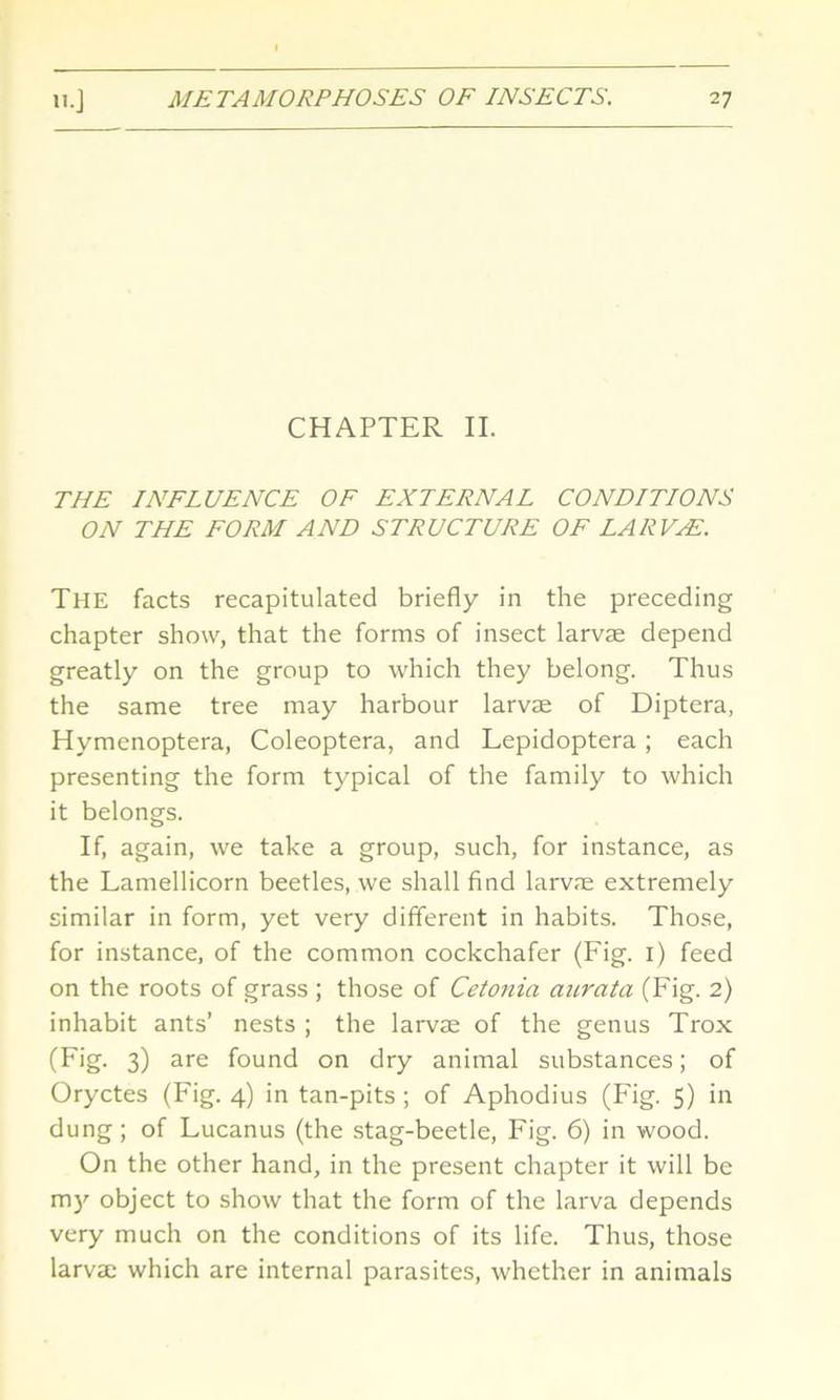 CHAPTER II. THE INFLUENCE OF EXTERNAL CONDITIONS ON THE FORM AND STRUCTURE OF LARVA. The facts recapitulated briefly in the preceding chapter show, that the forms of insect larvae depend greatly on the group to which they belong. Thus the same tree may harbour larvae of Diptera, Hymenoptera, Coleoptera, and Lepidoptera ; each presenting the form typical of the family to which it belongs. If, again, we take a group, such, for instance, as the Lamellicorn beetles, we shall find larvae extremely similar in form, yet very different in habits. Those, for instance, of the common cockchafer (Fig. 1) feed on the roots of grass ; those of Cetonia aurata (Fig. 2) inhabit ants’ nests ; the larvae of the genus Trox (F*g- 3) are found on dry animal substances; of Oryctes (Fig. 4) in tan-pits ; of Aphodius (Fig. 5) in dung; of Lucanus (the stag-beetle, Fig. 6) in wood. On the other hand, in the present chapter it will be my object to show that the form of the larva depends very much on the conditions of its life. Thus, those larvae which are internal parasites, whether in animals