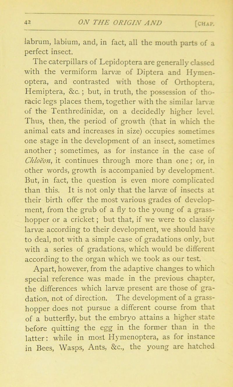 labrum, labium, and, in fact, all the mouth parts of a perfect insect. The caterpillars of Lepidoptera are generally classed with the vermiform larvae of Diptera and Hymen- optera, and contrasted with those of Orthoptera, Hemiptera, &c.; but, in truth, the possession of tho- racic legs places them, together with the similar larvae of the Tenthredinidae, on a decidedly higher level. Thus, then, the period of growth (that in which the animal eats and increases in size) occupies sometimes one stage in the development of an insect, sometimes another ; sometimes, as for instance in the case of Chloeon, it continues through more than one; or, in other words, growth is accompanied by development. But, in fact, the question is even more complicated than this. It is not only that the larvae of insects at their birth offer the most various grades of develop- ment, from the grub of a fly to the young of a grass- hopper or a cricket; but that, if we were to classify larvae according to their development, we should have to deal, not with a simple case of gradations only, but with a series of gradations, which would be different according to the organ which we took as our test. Apart, however, from the adaptive changes to which special reference was made in the previous chapter, the differences which larvae present are those of gra- dation, not of direction. The development of a grass- hopper does not pursue a different course from that of a butterfly, but the embryo attains a higher state before quitting the egg in the former than in the latter: while in most Hymenoptera, as for instance in Bees, Wasps, Ants, &c., the young are hatched