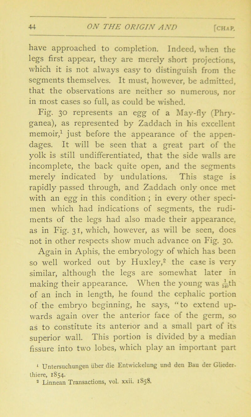 have approached to completion. Indeed, when the legs first appear, they are merely short projections, which it is not always easy to distinguish from the segments themselves. It must, however, be admitted, that the observations are neither so numerous, nor in most cases so full, as could be wished. Fig. 30 represents an egg of a May-fly (Phry- ganea), as represented by Zaddach in his excellent memoir,1 just before the appearance of the appen- dages. It will be seen that a great part of the yolk is still undifferentiated, that the side walls are incomplete, the back quite open, and the segments merely indicated by undulations. This stage is rapidly passed through, and Zaddach only once met with an egg in this condition ; in every other speci- men which had indications of segments, the rudi- ments of the legs had also made their appearance, as in Fig. 31, which, however, as will be seen, does not in other respects show much advance on Fig. 30. Again in Aphis, the embryology of which has been so well worked out by Huxley,2 3 the case is very similar, although the legs are somewhat later in making their appearance. When the young was T,th of an inch in length, he found the cephalic portion of the embryo beginning, he says, “to extend up- wards again over the anterior face of the germ, so as to constitute its anterior and a small part of its superior wall. This portion is divided by a median fissure into two lobes, which play an important part 1 Untersuchungen iiber die Entwickelung und den Bau der Glicder- thiere, 1854. 3 Linnean Transactions, vol. xxii. 1858.