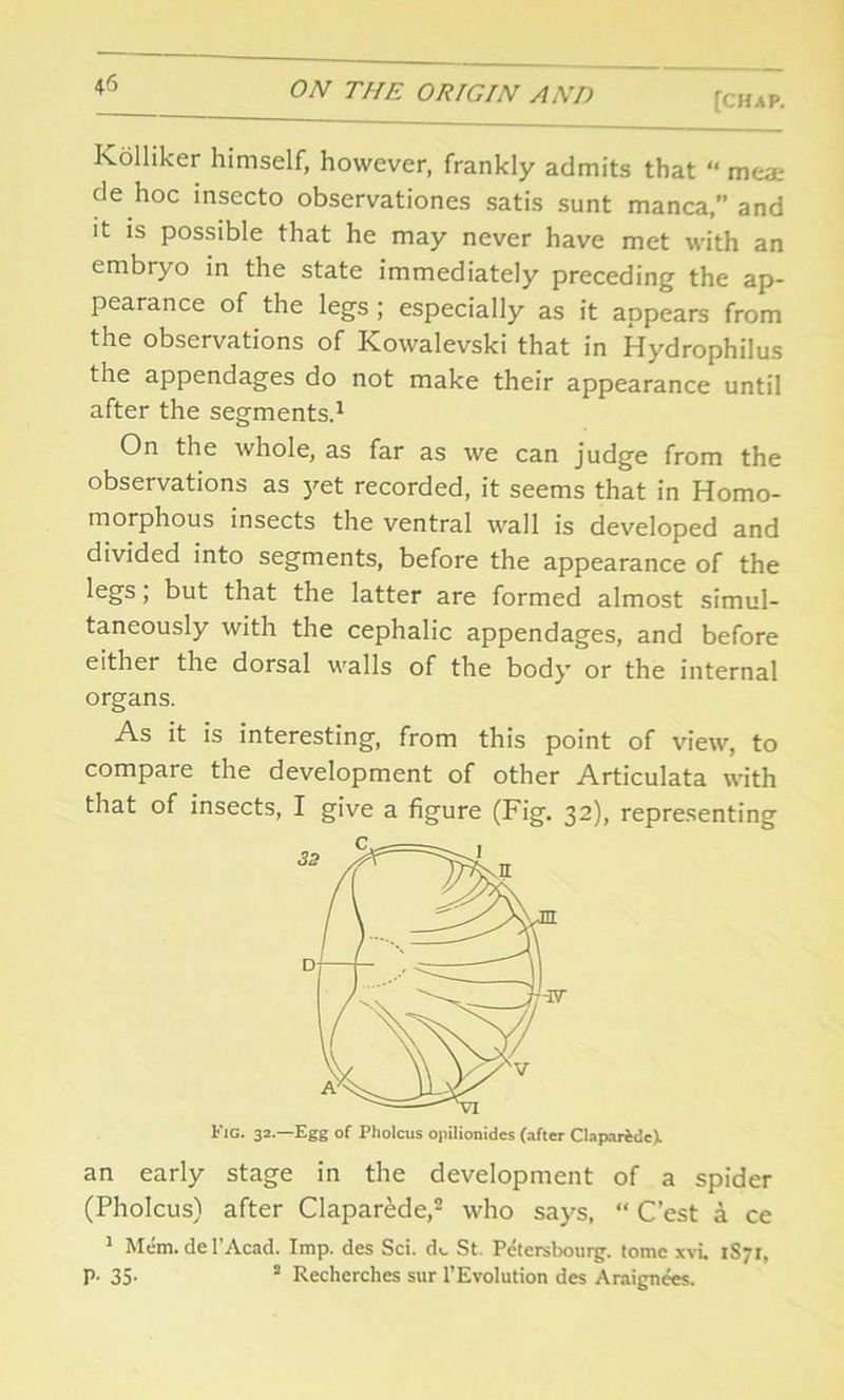 [CHAP. Kolliker himself, however, frankly admits that “ meat de hoc insecto observationes satis sunt manca,” and it is possible that he may never have met with an embryo in the state immediately preceding the ap- pearance of the legs ; especially as it appears from the observations of Kowalevski that in Hydrophilus the appendages do not make their appearance until after the segments.1 On the whole, as far as we can judge from the observations as yet recorded, it seems that in Homo- morphous insects the ventral wall is developed and divided into segments, before the appearance of the legs; but that the latter are formed almost simul- taneously with the cephalic appendages, and before either the dorsal walls of the body or the internal organs. As it is interesting, from this point of view, to compare the development of other Articulata with that of insects, I give a figure (Fig. 32), representing Fig. 32.—Egg of Pholcus opilionidcs (after ClaparedeX an early stage in the development of a spider (Pholcus) after Clapar&de,2 who says, “ C’est a ce 1 Mem. de 1’Acad. Imp. des Sci. do St. Petersbouig. tome xvi 1S71, P- 35- 5 Recherches s«r l’Evolution des Araignees.