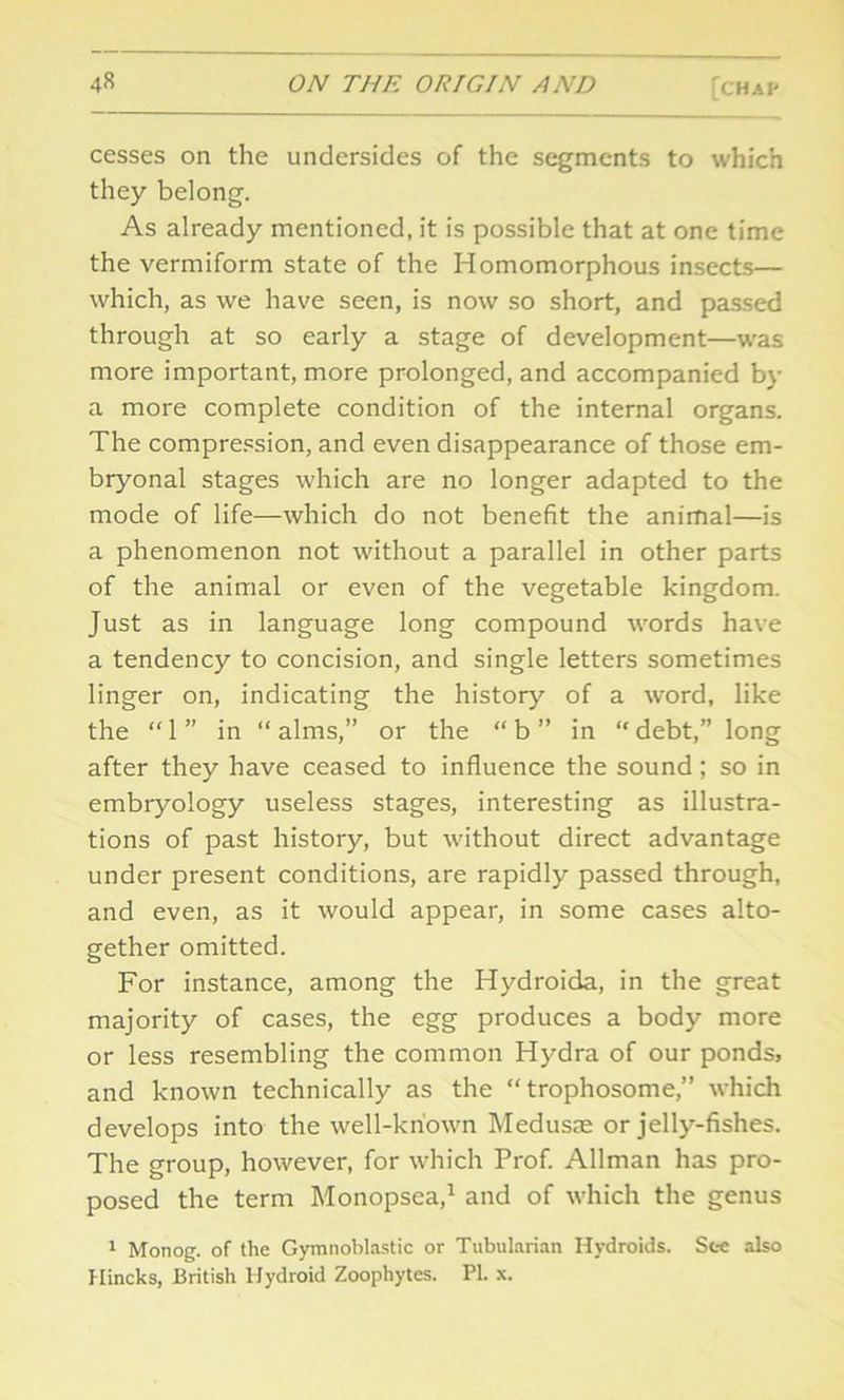 cesses on the undersides of the segments to which they belong. As already mentioned, it is possible that at one time the vermiform state of the Homomorphous insects— which, as we have seen, is now so short, and passed through at so early a stage of development—was more important, more prolonged, and accompanied by a more complete condition of the internal organs. The compression, and even disappearance of those em- bryonal stages which are no longer adapted to the mode of life—which do not benefit the animal—is a phenomenon not without a parallel in other parts of the animal or even of the vegetable kingdom. Just as in language long compound words have a tendency to concision, and single letters sometimes linger on, indicating the history of a word, like the “ 1 ” in “ alms,” or the “ b ” in “ debt,” long after they have ceased to influence the sound; so in embryology useless stages, interesting as illustra- tions of past history, but without direct advantage under present conditions, are rapidly passed through, and even, as it would appear, in some cases alto- gether omitted. For instance, among the Hydroida, in the great majority of cases, the egg produces a body more or less resembling the common Hydra of our ponds, and known technically as the “ trophosome,” which develops into the well-known Medusae or jelly-fishes. The group, however, for which Prof. Allman has pro- posed the term Monopsea,1 and of which the genus 1 Monog. of the Gymnoblastic or Tubularian Hydroids. See also Hincks, British Hydroid Zoophytes. PI. x.