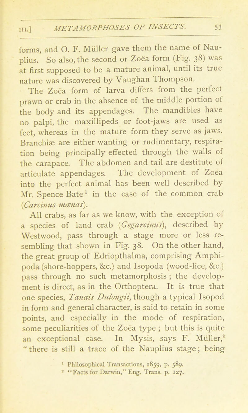 forms, and 0. F. Muller gave them the name of Nau- plius. So also, the second or Zoea form (Fig. 38) was at first supposed to be a mature animal, until its true nature was discovered by Vaughan Thompson. The Zoea form of larva differs from the perfect prawn or crab in the absence of the middle portion o( the body and its appendages. The mandibles have no palpi, the maxillipeds or foot-jaws are used as feet, whereas in the mature form they serve as jaws. Branchiae are either wanting or rudimentary, respira- tion being principally effected through the walls of the carapace. The abdomen and tail are destitute of articulate appendages. The development of Zoea into the perfect animal has been well described by Mr. Spence Bate1 in the case of the common crab {Cardims mcenas). All crabs, as far as we know, with the exception of a species of land crab {Gegardnus), described by- Westwood, pass through a stage more or less re- sembling that shown in Fig. 38. On the other hand, the great group of Edriopthalma, comprising Amphi- poda (shore-hoppers, &c.) and Isopoda (wood-lice, &c.) pass through no such metamorphosis ; the develop- ment is direct, as in the Orthoptera. It is true that one species, Tanais Dulongii, though a typical Isopod in form and general character, is said to retain in some points, and especially in the mode of respiration, some peculiarities of the Zoea type ; but this is quite an exceptional case. In Mysis, says F. Muller,2 “ there is still a trace of the Nauplius stage; being ' Philosophical Transactions, 1859, p. 589. 2 “Facts for Darwin,” Eng. Trans, p. 127.
