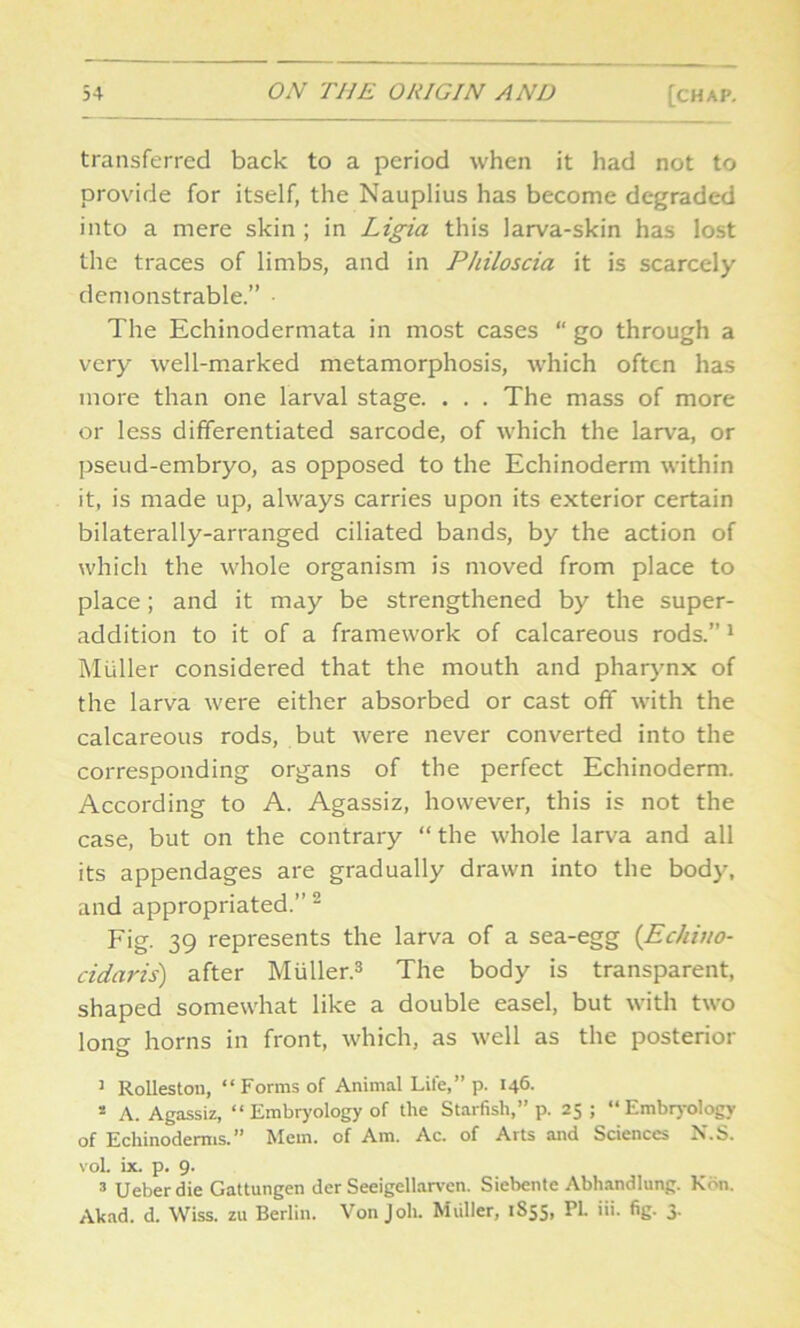 transferred back to a period when it had not to provide for itself, the Nauplius has become degraded into a mere skin ; in Ligia this larva-skin has lost the traces of limbs, and in Philoscia it is scarcely demonstrable.” The Echinodermata in most cases “ go through a very well-marked metamorphosis, which often has more than one larval stage. . . . The mass of more or less differentiated sarcode, of which the larva, or pseud-embryo, as opposed to the Echinoderm within it, is made up, always carries upon its exterior certain bilaterally-arranged ciliated bands, by the action of which the whole organism is moved from place to place; and it may be strengthened by the super- addition to it of a framework of calcareous rods.”1 Muller considered that the mouth and pharynx of the larva were either absorbed or cast off with the calcareous rods, but were never converted into the corresponding organs of the perfect Echinoderm. According to A. Agassiz, however, this is not the case, but on the contrary “ the whole larva and all its appendages are gradually drawn into the body, and appropriated.” 2 Fig. 39 represents the larva of a sea-egg (Echino- cidaris) after Miiller.3 The body is transparent, shaped somewhat like a double easel, but with two long horns in front, which, as well as the posterior 3 Rolleston, “Forms of Animal Lite,” p. 146. 2 A. Agassiz, “ Embryology of the Starfish,” p. 25; “Embryology of Echinoderms.” Mem. of Am. Ac. of Arts and Sciences N.S. voL ix. p. 9. 3 Ueberdie Gattungen der Seeigellarven. Siebente Abhandlung. Kon. Akad. d. Wiss. zu Berlin. Von Job. Muller, 1S55, PL iii. fig. 3.