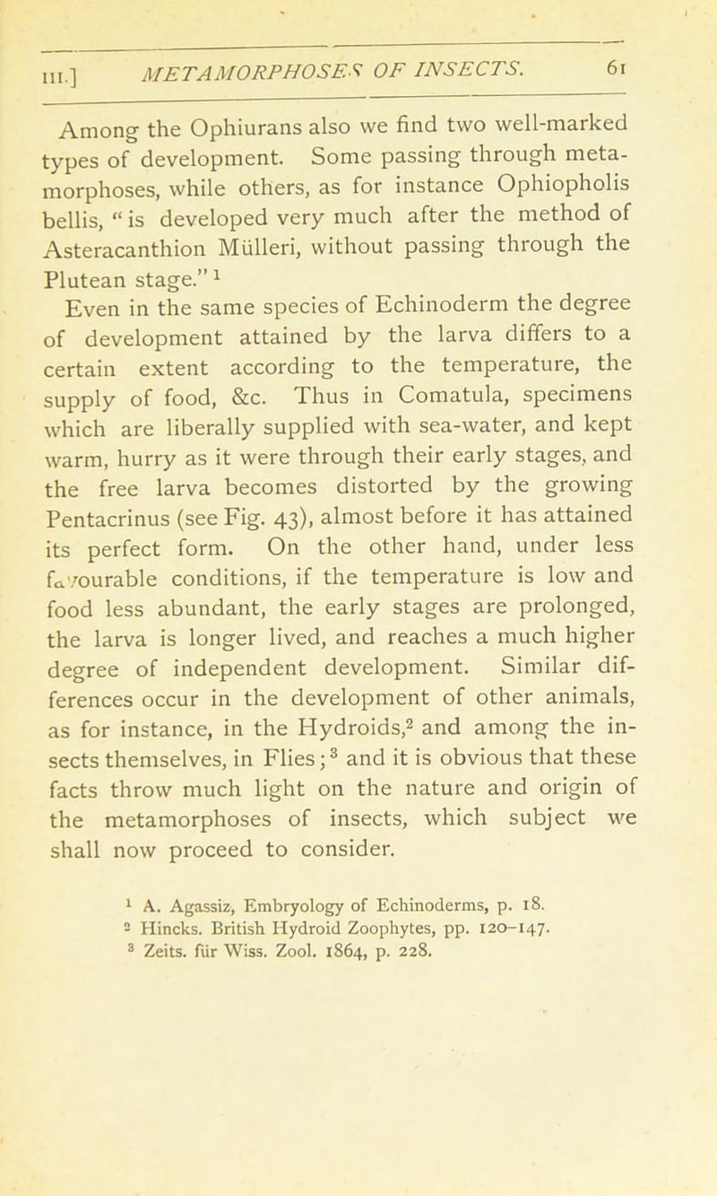 Among the Ophiurans also we find two well-marked types of development. Some passing through meta- morphoses, while others, as for instance Ophiopholis bellis, “ is developed very much after the method of Asteracanthion Mulleri, without passing through the Plutean stage.” 1 Even in the same species of Echinoderm the degree of development attained by the larva differs to a certain extent according to the temperature, the supply of food, &c. Thus in Comatula, specimens which are liberally supplied with sea-water, and kept warm, hurry as it were through their early stages, and the free larva becomes distorted by the growing Pentacrinus (see Fig. 43), almost before it has attained its perfect form. On the other hand, under less favourable conditions, if the temperature is low and food less abundant, the early stages are prolonged, the larva is longer lived, and reaches a much higher degree of independent development. Similar dif- ferences occur in the development of other animals, as for instance, in the Hydroids,2 and among the in- sects themselves, in Flies;3 and it is obvious that these facts throw much light on the nature and origin of the metamorphoses of insects, which subject we shall now proceed to consider. 1 A. Agassiz, Embryology of Echinoderms, p. 18. - Hincks. British Hydroid Zoophytes, pp. 120-147. 3 Zeits. fur Wiss. Zool. 1864, p. 228.