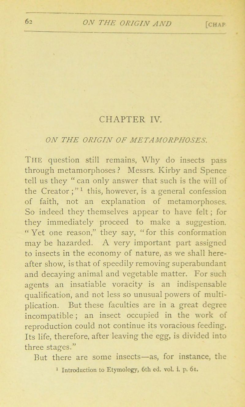 CHAPTER IV. ON THE ORIGIN OF METAMORPHOSES. The question still remains, Why do insects pass through metamorphoses ? Messrs. Kirby and Spence tell us they “ can only answer that such is the will of the Creator;”1 this, however, is a general confession of faith, not an explanation of metamorphoses. So indeed they themselves appear to have felt; for they immediately proceed to make a suggestion. “Yet one reason,” they say, “for this conformation may be hazarded. A very important part assigned to insects in the economy of nature, as we shall here- after show, is that of speedily removing superabundant and decaying animal and vegetable matter. For such agents an insatiable voracity is an indispensable qualification, and not less so unusual powers of multi- plication. But these faculties are in a great degree incompatible; an insect occupied in the work of reproduction could not continue its voracious feeding. Its life, therefore, after leaving the egg, is divided into three stages.” But there are some insects—as, for instance, the 1 Introduction to Etymology, 6th ed. voL L p. 6t.