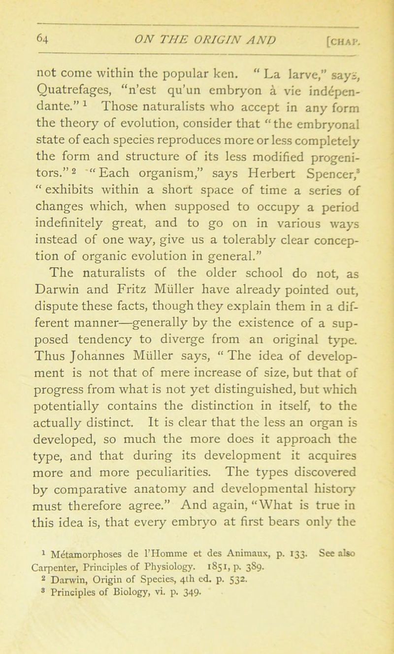 not come within the popular ken. “ La larve, says, Quatrefages, “n’est qu’un embryon a vie inddpen- dante.” 1 Those naturalists who accept in any form the theory of evolution, consider that “the embryonal state of each species reproduces more or less completely the form and structure of its less modified progeni- tors.” 2 3 “Each organism,” says Herbert Spencer,’ “ exhibits within a short space of time a series of changes which, when supposed to occupy a period indefinitely great, and to go on in various ways instead of one way, give us a tolerably clear concep- tion of organic evolution in general.” The naturalists of the older school do not, as Darwin and Fritz Muller have already pointed out, dispute these facts, though they explain them in a dif- ferent manner—generally by the existence of a sup- posed tendency to diverge from an original type. Thus Johannes Muller says, “The idea of develop- ment is not that of mere increase of size, but that of progress from what is not yet distinguished, but which potentially contains the distinction in itself, to the actually distinct. It is clear that the less an organ is developed, so much the more does it approach the type, and that during its development it acquires more and more peculiarities. The types discovered by comparative anatomy and developmental history must therefore agree.” And again, “What is true in this idea is, that every embryo at first bears only the 1 Metamorphoses de l’Homme et des Animaux, p. 133. See also Carpenter, Principles of Physiology. 1S51, p. 3S9. 2 Darwin, Origin of Species, 4th ed. p. 532. 3 Principles of Biology, vi. p. 349.