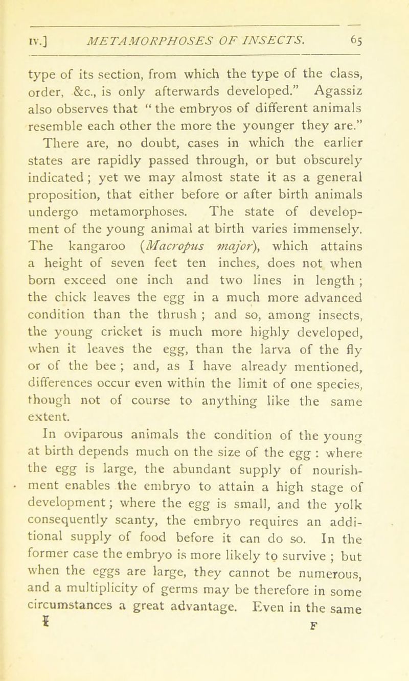 type of its section, from which the type of the class, order, &c., is only afterwards developed.” Agassiz also observes that “ the embryos of different animals resemble each other the more the younger they are.” There are, no doubt, cases in which the earlier states are rapidly passed through, or but obscurely indicated ; yet we may almost state it as a general proposition, that either before or after birth animals undergo metamorphoses. The state of develop- ment of the young animal at birth varies immensely. The kangaroo (Macropus major), which attains a height of seven feet ten inches, does not when born exceed one inch and two lines in length ; the chick leaves the egg in a much more advanced condition than the thrush ; and so, among insects, the young cricket is much more highly developed, when it leaves the egg, than the larva of the fly or of the bee ; and, as I have already mentioned, differences occur even within the limit of one species, though not of course to anything like the same extent. In oviparous animals the condition of the young at birth depends much on the size of the egg : where the egg is large, the abundant supply of nourish- ment enables the embryo to attain a high stage of development; where the egg is small, and the yolk consequently scanty, the embryo requires an addi- tional supply of food before it can do so. In the former case the embryo is more likely to survive ; but when the eggs are large, they cannot be numerous, and a multiplicity of germs may be therefore in some circumstances a great advantage. Even in the same