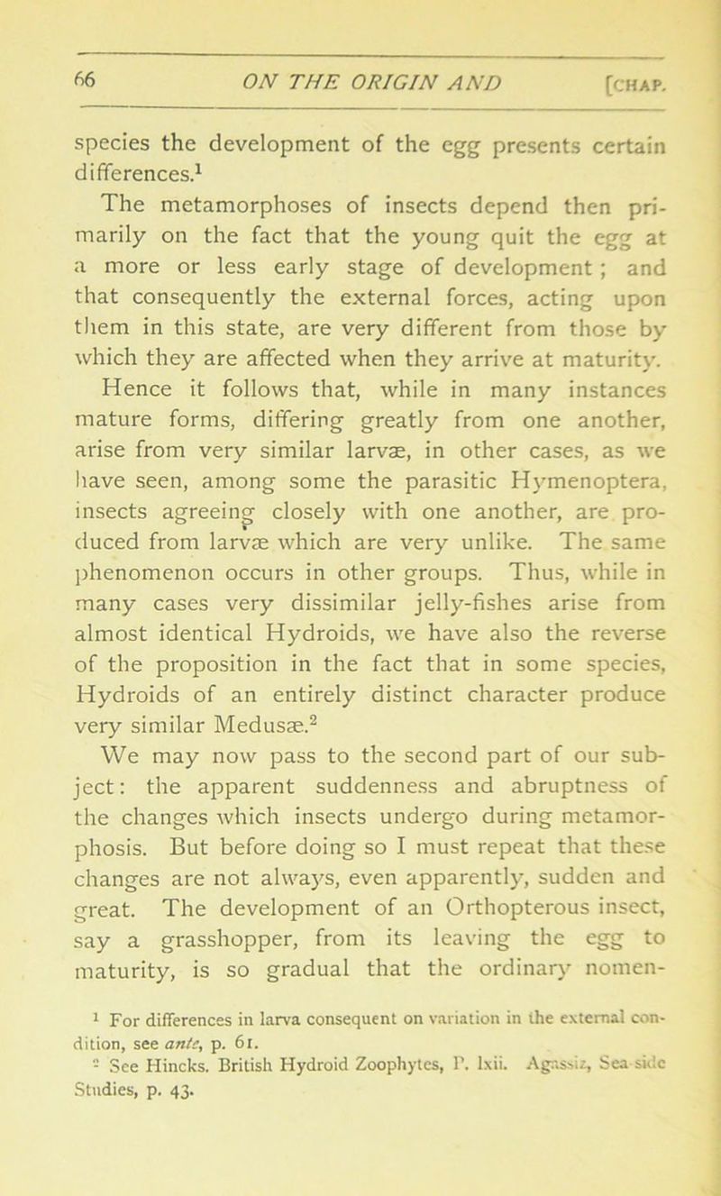 species the development of the egg presents certain differences.1 The metamorphoses of insects depend then pri- marily on the fact that the young quit the egg at a more or less early stage of development ; and that consequently the external forces, acting upon them in this state, are very different from those by which they are affected when they arrive at maturity. Hence it follows that, while in many instances mature forms, differing greatly from one another, arise from very similar larvae, in other cases, as we have seen, among some the parasitic Hymenoptera, insects agreeing- closely with one another, are pro- duced from larvae which are very unlike. The same phenomenon occurs in other groups. Thus, while in many cases very dissimilar jelly-fishes arise from almost identical Hydroids, we have also the reverse of the proposition in the fact that in some species, Hydroids of an entirely distinct character produce very similar Medusae.2 We may now pass to the second part of our sub- ject: the apparent suddenness and abruptness of the changes which insects undergo during metamor- phosis. But before doing so I must repeat that these changes are not always, even apparently, sudden and great. The development of an Orthopterous insect, say a grasshopper, from its leaving the egg to maturity, is so gradual that the ordinary notnen- 1 For differences in larva consequent on variation in the external con- dition, see ante, p. 61. - See Hincks. British Hydroid Zoophytes, P. lxii. Agassiz, Sea side Studies, p. 43.