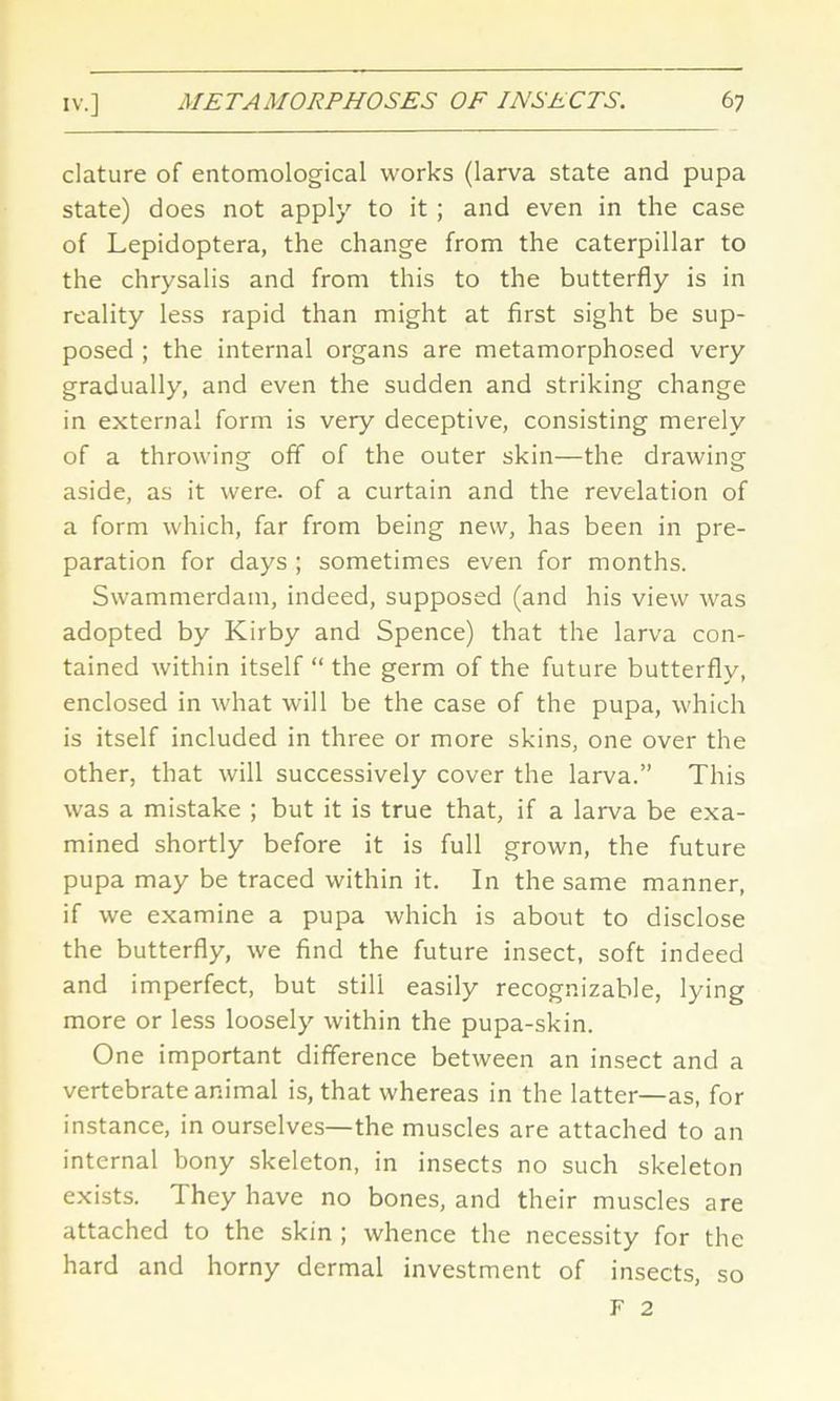 clature of entomological works (larva state and pupa state) does not apply to it ; and even in the case of Lepidoptera, the change from the caterpillar to the chrysalis and from this to the butterfly is in reality less rapid than might at first sight be sup- posed ; the internal organs are metamorphosed very gradually, and even the sudden and striking change in external form is very deceptive, consisting merely of a throwing off of the outer skin—the drawing aside, as it were, of a curtain and the revelation of a form which, far from being new, has been in pre- paration for days ; sometimes even for months. Swammerdam, indeed, supposed (and his view was adopted by Kirby and Spence) that the larva con- tained within itself “ the germ of the future butterfly, enclosed in what will be the case of the pupa, which is itself included in three or more skins, one over the other, that will successively cover the larva.” This was a mistake ; but it is true that, if a larva be exa- mined shortly before it is full grown, the future pupa may be traced within it. In the same manner, if we examine a pupa which is about to disclose the butterfly, we find the future insect, soft indeed and imperfect, but still easily recognizable, lying more or less loosely within the pupa-skin. One important difference between an insect and a vertebrate animal is, that whereas in the latter—as, for instance, in ourselves—the muscles are attached to an internal bony skeleton, in insects no such skeleton exists. They have no bones, and their muscles are attached to the skin ; whence the necessity for the hard and horny dermal investment of insects, so F 2