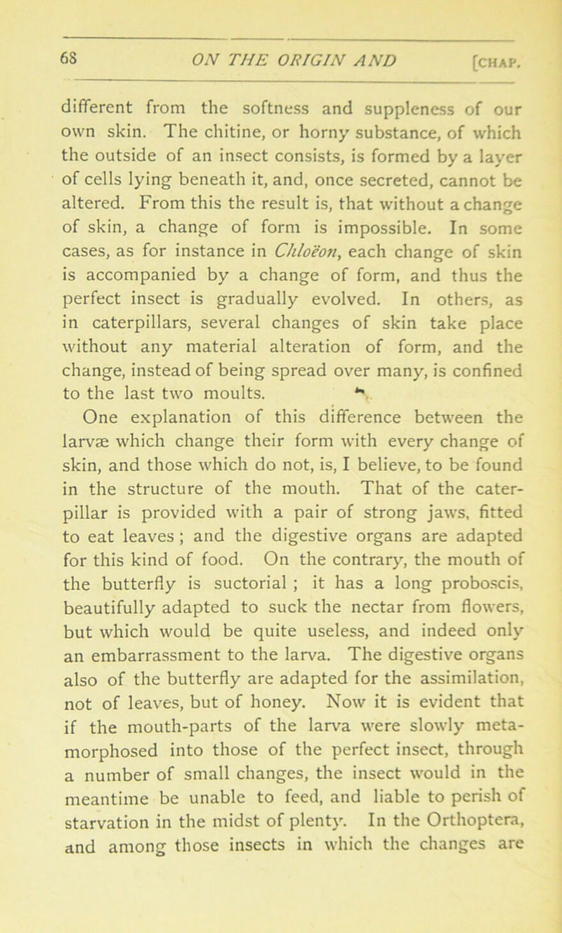 different from the softness and suppleness of our own skin. The chitine, or horny substance, of which the outside of an insect consists, is formed by a layer of cells lying beneath it, and, once secreted, cannot be altered. From this the result is, that without a change of skin, a change of form is impossible. In some cases, as for instance in Chloeon, each change of skin is accompanied by a change of form, and thus the perfect insect is gradually evolved. In others, as in caterpillars, several changes of skin take place without any material alteration of form, and the change, instead of being spread over many, is confined to the last two moults. *• One explanation of this difference between the larvae which change their form with every change of skin, and those which do not, is, I believe, to be found in the structure of the mouth. That of the cater- pillar is provided with a pair of strong jaws, fitted to eat leaves ; and the digestive organs are adapted for this kind of food. On the contrary, the mouth of the butterfly is suctorial ; it has a long proboscis, beautifully adapted to suck the nectar from flowers, but which would be quite useless, and indeed only an embarrassment to the larva. The digestive organs also of the butterfly are adapted for the assimilation, not of leaves, but of honey. Now it is evident that if the mouth-parts of the larva were slowly meta- morphosed into those of the perfect insect, through a number of small changes, the insect would in the meantime be unable to feed, and liable to perish of starvation in the midst of plenty. In the Orthoptera, and among those insects in which the changes are