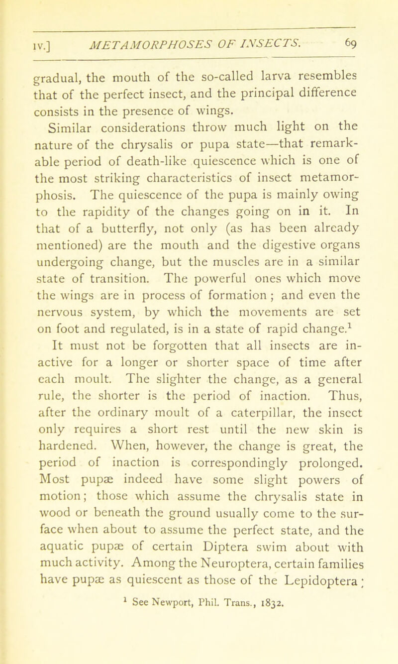 gradual, the mouth of the so-called larva resembles that of the perfect insect, and the principal difference consists in the presence of wings. Similar considerations throw much light on the nature of the chrysalis or pupa state—that remark- able period of death-like quiescence which is one of the most striking characteristics of insect metamor- phosis. The quiescence of the pupa is mainly owing to the rapidity of the changes going on in it. In that of a butterfly, not only (as has been already mentioned) are the mouth and the digestive organs undergoing change, but the muscles are in a similar state of transition. The powerful ones which move the wings are in process of formation ; and even the nervous system, by which the movements are set on foot and regulated, is in a state of rapid change.1 It must not be forgotten that all insects are in- active for a longer or shorter space of time after each moult. The slighter the change, as a general rule, the shorter is the period of inaction. Thus, after the ordinary moult of a caterpillar, the insect only requires a short rest until the new skin is hardened. When, however, the change is great, the period of inaction is correspondingly prolonged. Most pupae indeed have some slight powers of motion; those which assume the chrysalis state in wood or beneath the ground usually come to the sur- face when about to assume the perfect state, and the aquatic pupae of certain Diptera swim about with much activity. Among the Neuroptera, certain families have pupae as quiescent as those of the Lepidoptera ; 1 See Newport, Phil. Trans., 1832.