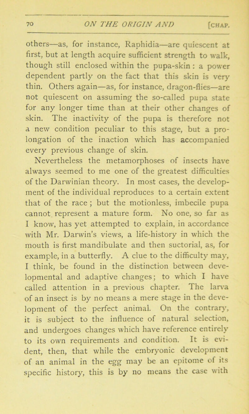 others—as, for instance, Raphidia—are quiescent at first, but at length acquire sufficient strength to walk, though still enclosed within the pupa-skin : a power dependent partly on the fact that this skin is very thin. Others again—as, for instance, dragon-flies—are not quiescent on assuming the so-called pupa state for any longer time than at their other changes of skin. The inactivity of the pupa is therefore not a new condition peculiar to this stage, but a pro- longation of the inaction which has accompanied every previous change of skin. Nevertheless the metamorphoses of insects have always seemed to me one of the greatest difficulties of the Darwinian theory. In most cases, the develop- ment of the individual reproduces to a certain extent that of the race ; but the motionless, imbecile pupa cannot represent a mature form. No one, so far as I know, has yet attempted to explain, in accordance with Mr. Darwin’s views, a life-history in which the mouth is first mandibulate and then suctorial, as, for example, in a butterfly. A clue to the difficulty may, I think, be found in the distinction between deve- lopmental and adaptive changes; to which I have called attention in a previous chapter. The larva of an insect is by no means a mere stage in the deve- lopment of the perfect animal. On the contrary, it is subject to the influence of natural selection, and undergoes changes which have reference entirely to its own requirements and condition. It is evi- dent, then, that while the embryonic development of an animal in the egg may be an epitome of its specific history, this is by no means the case with