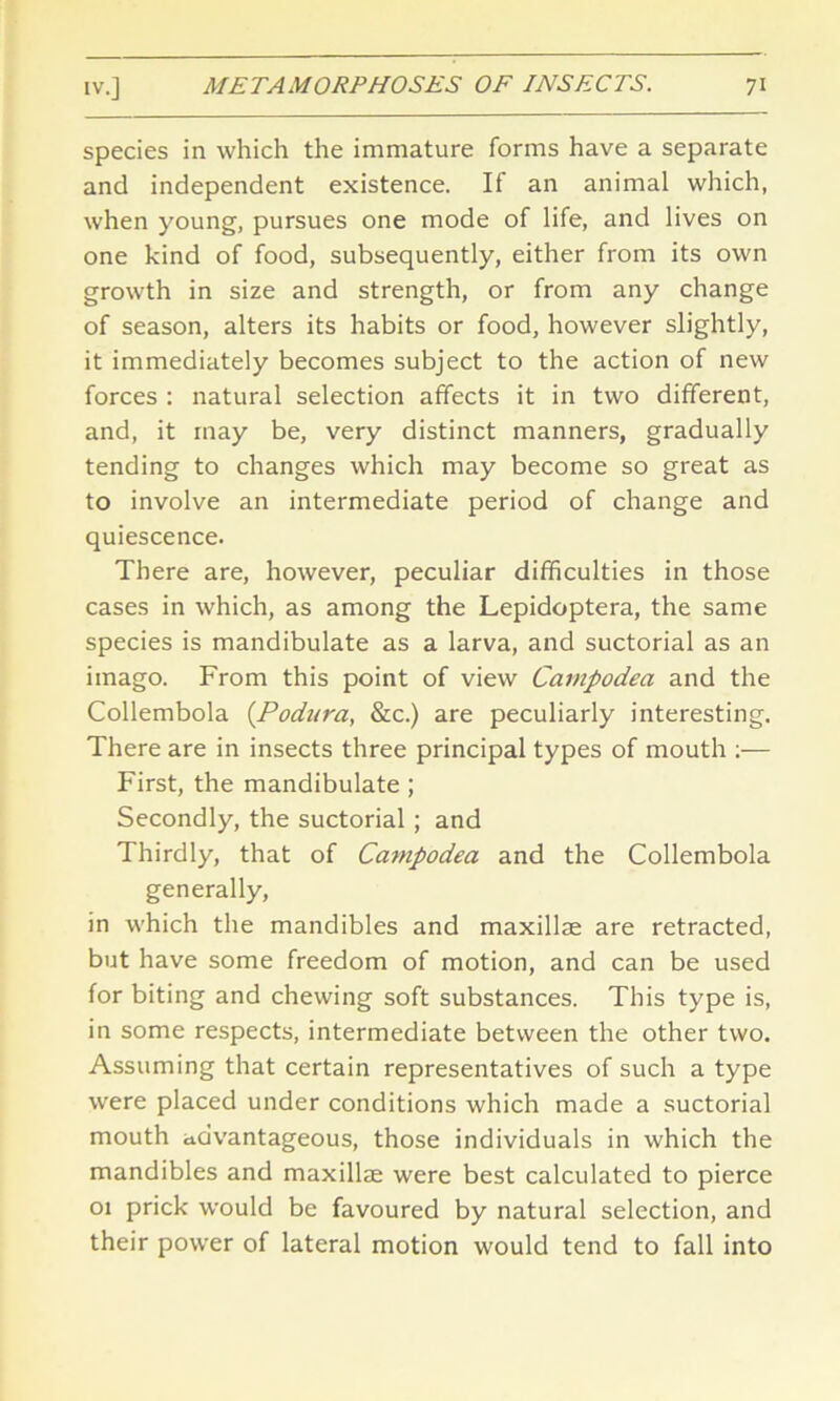 species in which the immature forms have a separate and independent existence. If an animal which, when young, pursues one mode of life, and lives on one kind of food, subsequently, either from its own growth in size and strength, or from any change of season, alters its habits or food, however slightly, it immediately becomes subject to the action of new forces : natural selection affects it in two different, and, it may be, very distinct manners, gradually tending to changes which may become so great as to involve an intermediate period of change and quiescence. There are, however, peculiar difficulties in those cases in which, as among the Lepidoptera, the same species is mandibulate as a larva, and suctorial as an imago. From this point of view Carnpodea and the Collembola (Podura, &c.) are peculiarly interesting. There are in insects three principal types of mouth :— First, the mandibulate ; Secondly, the suctorial ; and Thirdly, that of Carnpodea and the Collembola generally, in which the mandibles and maxillae are retracted, but have some freedom of motion, and can be used for biting and chewing soft substances. This type is, in some respects, intermediate between the other two. Assuming that certain representatives of such a type were placed under conditions which made a suctorial mouth advantageous, those individuals in which the mandibles and maxillae were best calculated to pierce 01 prick would be favoured by natural selection, and their power of lateral motion would tend to fall into