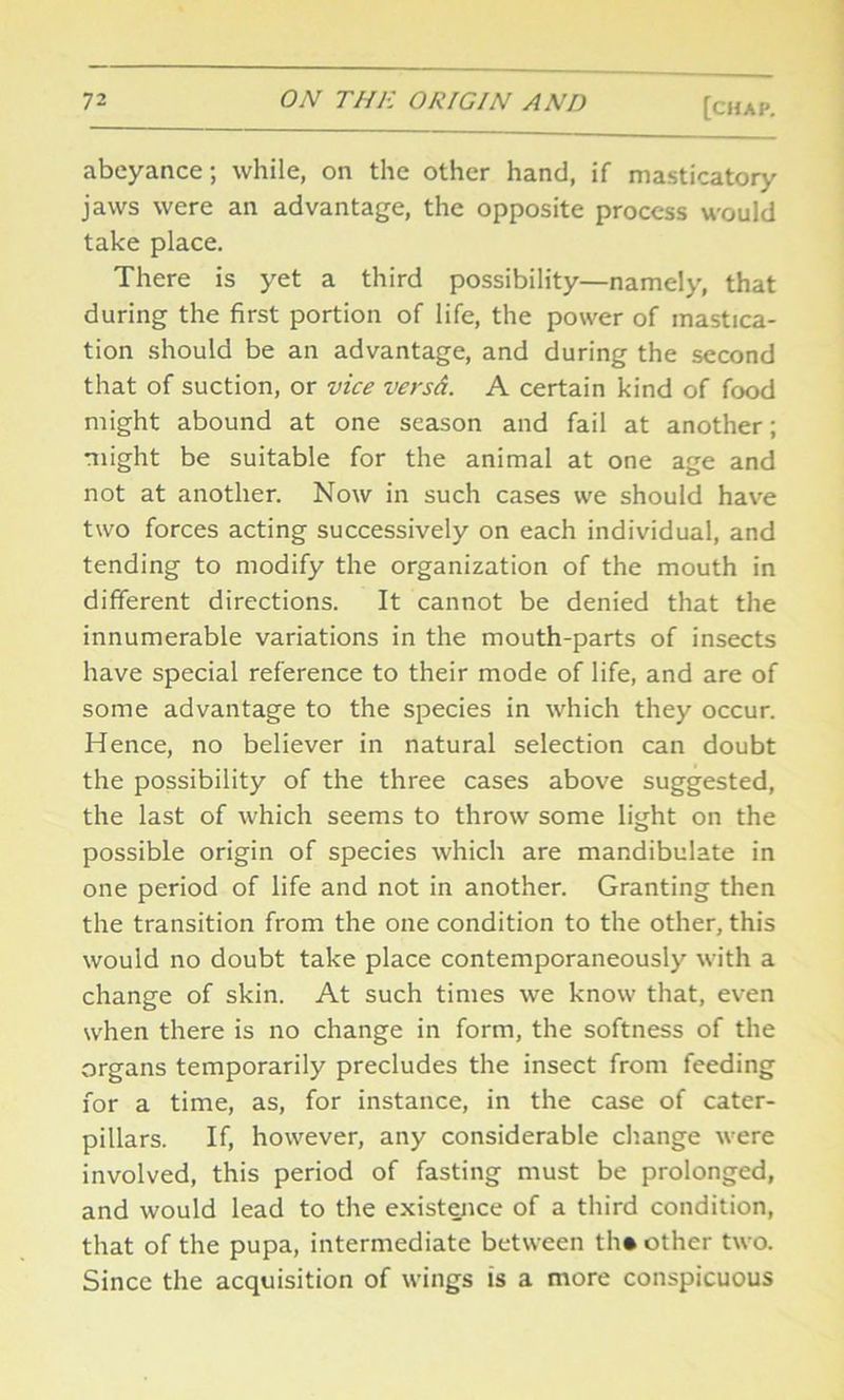 abeyance; while, on the other hand, if masticatory jaws were an advantage, the opposite process would take place. There is yet a third possibility—namely, that during the first portion of life, the power of mastica- tion should be an advantage, and during the second that of suction, or vice versd. A certain kind of food might abound at one season and fail at another; might be suitable for the animal at one age and not at another. Now in such cases we should have two forces acting successively on each individual, and tending to modify the organization of the mouth in different directions. It cannot be denied that the innumerable variations in the mouth-parts of insects have special reference to their mode of life, and are of some advantage to the species in which they occur. Hence, no believer in natural selection can doubt the possibility of the three cases above suggested, the last of which seems to throw some light on the possible origin of species which are mandibulate in one period of life and not in another. Granting then the transition from the one condition to the other, this would no doubt take place contemporaneously with a change of skin. At such times we know that, even when there is no change in form, the softness of the organs temporarily precludes the insect from feeding for a time, as, for instance, in the case of cater- pillars. If, however, any considerable change were involved, this period of fasting must be prolonged, and would lead to the existence of a third condition, that of the pupa, intermediate between th* other two. Since the acquisition of wings is a more conspicuous